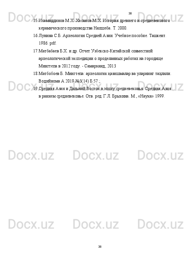38
15. Исамиддинов М.Х. Хасанов М.Х. История древнего и средневекового 
керамического производства Нахшеба. Т. 2000.
16. Лунина С.Б. Археология Средней Азии. Учебное пособие. Ташкент. 
1986.  pdf .
17. Матбабаев Б.Х. и др. Отчет Узбекско-Китайской совместной 
археологической экспедиции о проделанных работах на городище 
Мингтепа в 2012 году. - Самарканд, 2013
18. Матбобоев Б. Мингтепа: археологик қазишмалар ва уларнинг таҳлили. 
Водийнома А 2019 №3(14) Б.57.; 
19. Средняя Азия и Дальний Восток в эпоху средневековья. Средняя Азия 
в раннем средневековье.  Отв. ред. Г.Л. Брыкина. М., «Наука» 1999.
38 