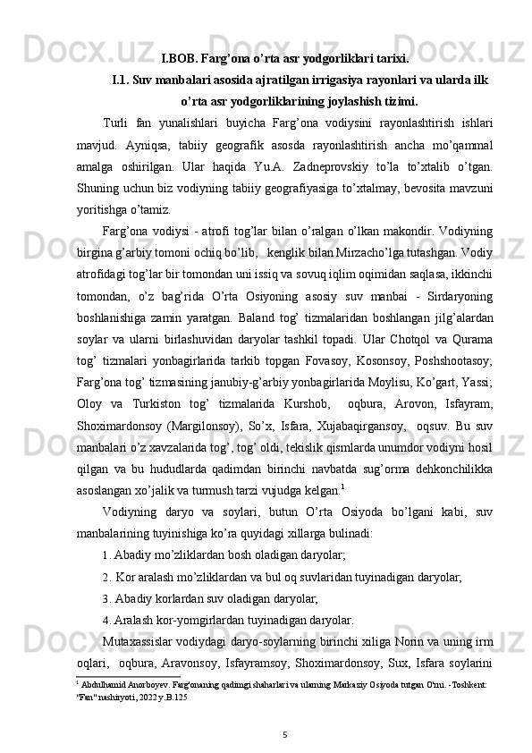 I.BOB. Farg’ona o’rta asr yodgorliklari tarixi.
I.1. Suv manbalari asosida ajratilgan irrigasiya rayonlari va ularda ilk
o’rta asr yodgorliklarining joylashish tizimi .
Turli   fan   yunalishlari   buyicha   Farg’ona   vodiysini   rayonlashtirish   ishlari
mavjud.   Ayniqsa,   tabiiy   geografik   asosda   rayonlashtirish   ancha   mo’qammal
amalga   oshirilgan.   Ular   haqida   Yu.A.   Zadneprovskiy   to’la   to’xtalib   o’tgan.
Shuning uchun biz vodiyning tabiiy geografiyasiga to’xtalmay, bevosita mavzuni
yoritishga o’tamiz.
Farg’ona  vodiysi  -  atrofi  tog’lar  bilan  o’ralgan  o’lkan  makondir.  Vodiyning
birgina g’arbiy tomoni ochiq bo’lib,   kenglik bilan Mirzacho’lga tutashgan. Vodiy
atrofidagi tog’lar bir tomondan uni issiq va sovuq iqlim oqimidan saqlasa, ikkinchi
tomondan,   o’z   bag’rida   O’rta   Osiyoning   asosiy   suv   manbai   -   Sirdaryoning
boshlanishiga   zamin   yaratgan.   Baland   tog’   tizmalaridan   boshlangan   jil g’ alardan
soylar   va   ularni   birlashuvidan   daryolar   tashkil   topadi.   Ular   Chotqol   va   Qurama
tog’   tizmalari   yonbagirlarida   tarkib   topgan   Fovasoy,   Kosonsoy,   Poshshootasoy;
Farg’ona tog’ tizmasining janubiy-g’arbiy yonbagirlarida Moylisu, Ko’gart, Yassi;
Oloy   va   Turkiston   tog’   tizmalarida   Kurshob,     oqbura,   Arovon,   Isfayram,
Shoximardonsoy   (Margilonsoy),   So’x,   Isfara,   Xujabaqirgansoy,     oqsuv.   Bu   suv
manbalari o’z xavzalarida tog’, tog’ oldi, tekislik qismlarda unumdor vodiyni hosil
qilgan   va   bu   hududlarda   qadimdan   birinchi   navbatda   sug’orma   dehkonchilikka
asoslangan xo’jalik va turmush tarzi vujudga kelgan. 1
Vodiyning   daryo   va   soylari,   butun   O’rta   Osiyoda   bo’lgani   kabi,   suv
manbalarining tuyinishiga ko’ra quyidagi xillarga bulinadi:
1. Abadiy mo’zliklardan bosh oladigan daryolar;
2. Kor aralash mo’zliklardan va bul oq suvlaridan tuyinadigan daryolar;
3. Abadiy korlardan suv oladigan daryolar;
4. Aralash kor-yomgirlardan tuyinadigan daryolar.
Mutaxassislar vodiydagi daryo-soylarning   birinchi xiliga   Norin va uning irm
oqlari,     oqbura,   Aravonsoy,   Isfayramsoy,   Shoximardonsoy,   Sux,   Isfara   soylarini
1
  Abdulhamid Anorboyev. Farg'onaning qadimgi shaharlari va ularning Markaziy Osiyoda tutgan O'rni. -Toshkent: 
"Fan" nashiryoti, 2022 y.B.125
5