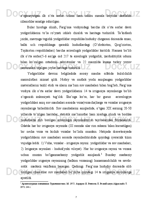 o’rganayotgan   ilk   o’rta   asrlar   uchun   ham   ushbu   masala   buyicha   dastlabki
izlanishlar amalga oshirilgan .
Bular   hisobga   olinib ,   Farg’ona   vodiysidagi   barcha   ilk   o’rta   asrlar   davri
yodgorliklarini   to’la   ro’yxati   ishlab   chisildi   va   haritaga   tushirildi.   Ta’kidlash
joizki, mavzuga tegishli yodgorliklar respublika hududiy chegarasi doirasida emas,
balki   uch   respublikaga   qarashli   hududlardagi   (O’zbekiston,   Qirg’iziston,
Tojikiston   respublikalari)   barcha   arxeologik   yodgorliklar   kiritildi.   Hamasi   bo’lib
ilk   o’rta   asrlar( 5 - 6   asr )ga   oid   217   ta   axeologik   yodgorlik,   zardushtiylik   udumi
bilan   ko’milgan   ostadonli   sabristonlar   va   22   manzilda   kuxna   turkiy   yozuv
namunalari topilgan joylar haritaga tushirildi.
Yodgorliklar   davrini   belgilashda   asosiy   manba   sifatida   kulolchilik
maxsulotlari   xizmat   qildi.   Nisbiy   va   mutlak   yoshi   aniqlangan   yodgorliklar
materiallarini taxlil etish va ularni ma’lum suv manbalari bilan bog’lab, Farg’ona
vodiysi   ilk   o’rta   asrlar   davri   yodgorliklarini   14   ta   irrigasiya   rayonlariga   bo’lib
o’rganish   imkoniyati   tug’ildi.   Sho’nga   ko’ra,   har   bir   gurux     arxeologiya
yodgorliklari aniq suv manbalari asosida voxa(voxacha)larga va voxalar irrigasiya
rayonlariga   birlashtirildi.   Suv   manbalarini   aniqlashda,   o’tgan   XX   asrning   20-50
yillarida   to’zilgan   haritalar,   statistik   ma’lumotlar   ham   xisobga   olindi   va   boshka
hududlarda   olib   borilgan   arxeologik   rayonlashtirish   tajribalaridan   foydalanildi.
Odatda  har   bir  irrigasiya  rayonida  (III  rasmda   ular  rim   rakami  bilan  kursatilgan)
bir   necha   voxa   va   kichik   voxalar   bo’lishi   mumkin.   Natijada   dissertasiyada
yodgorliklarni   suv   manbalari   asosida   rayonlashtirishda   quyidagi   iyerarxik   tizim
vujudga keldi: 1)   Voha, voxalar - irrigasiya rayoni:  yodgorliklar va suv manbalari;
2)   Irrigasiya   rayonlari   -   hudud(yoki   viloyat).   Har   bir   irrigasiya   rayoni   va   voxasi
uchun   muxim   bo’lganmarkaziy   yodgorlik   aniqlandi. 1
  Bunday   markaziy
yodgorliklar   irigasiya   rayonining   (balkim   voxaning)   hunarmandchilik   va   savdo-
sotik     markazi   vazifasini   bajargan.   Qadimgi.   Farg’ona   hududiy   doirasida   olib
borilgan   izlanishlar   suv   manbalari   bo’yicha   quyidagi   14  ta   irrigasiya   rayonlariga
ajratildi.
1
 Архитектурные памятники Туркменистана. М. 1972. Ахраров И. Ремпель Л. Резной штук Афрасияба Т. 
1971.144  c
7 