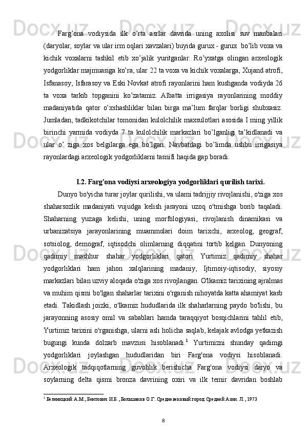 Farg’ona   vodiysida   ilk   o’rta   asrlar   davrida   uning   axolisi   suv   manbalari
(daryolar, soylar va ular irm oqlari xavzalari) buyida gurux - gurux  bo’lib voxa va
kichik   voxalarni   tashkil   etib   xo’jalik   yuritganlar.   Ro’yxatga   olingan   arxeologik
yodgorliklar majmuasiga ko’ra, ular 22 ta voxa va kichik voxalarga, Xujand atrofi,
Isfanasoy, Isfarasoy va Eski Novkat atrofi rayonlarini ham kushganda vodiyda 26
ta   voxa   tarkib   topganini   ko’zatamiz.   Albatta   irrigasiya   rayonlarining   moddiy
madaniyatida   qator   o’xshashliklar   bilan   birga   ma’lum   farqlar   borligi   shubxasiz.
Jumladan, tadkikotchilar tomonidan kulolchilik maxsulotlari asosida I ming yillik
birinchi   yarmida   vodiyda   7   ta   kulolchilik   markazlari   bo’lganligi   ta’kidlanadi   va
ular   o’   ziga   xos   belgilarga   ega   bo’lgan.   Navbatdagi   bo’limda   ushbu   irrigasiya
rayonlardagi arxeologik yodgorliklarni tasnifi haqida gap boradi.
I.2. Farg'ona vodiysi arxeologiya yodgorliklari qurilish tarixi.
Dunyo bo'yicha turar joylar qurilishi, va ulami tadrijjiy rivojlanishi, o'ziga xos
shaharsozlik   madaniyati   vujudga   kelish   jarayoni   uzoq   o'tmishga   borib   taqaladi.
Shaharning   yuzaga   kelishi,   uning   morfologiyasi,   rivojlanish   dinamikasi   va
urbanizatsiya   jarayonlarining   muammolari   doim   tarixchi,   arxeolog,   geograf,
sotsiolog,   demograf,   iqtisodchi   olimlarning   diqqatini   tortib   kelgan.   Dunyoning
qadimiy   mashhur   shahar   yodgorliklari   qatori   Yurtimiz   qadimiy   shahar
yodgorliklari   ham   jahon   xalqlarining   madaniy,   Ijtimoiy-iqtisodiy,   siyosiy
markazlari bilan uzviy aloqada o'ziga xos rivojlangan. O'lkamiz tarixining ajralmas
va muhim qismi bo'lgan shaharlar tarixini o'rganish nihoyatda katta ahamiyat kasb
etadi.   Takidlash   joizki,   o'lkamiz   hududlarida   ilk   shaharlarning   paydo   bo'lishi,   bu
jarayonning   asosiy   omil   va   sabablari   hamda   taraqqiyot   bosqichlarini   tahlil   etib,
Yurtimiz tarixini o'rganishga, ularni asli holicha saqlab, kelajak avlodga yetkazish
bugungi   kunda   dolzarb   mavzusi   hisoblanadi. 1
  Yurtimizni   shunday   qadimgi
yodgorliklari   joylashgan   hududlaridan   biri   Farg'ona   vodiysi   hisoblanadi.
Arxeologik   tadqiqotlarning   guvohlik   berishicha   Farg'ona   vodiysi   daryo   va
soylarning   delta   qismi   bronza   davrining   oxiri   va   ilk   temir   davridan   boshlab
1
 Беленицкий А.М., Бентович И.Б., Большаков О.Г. Средневековый город Средней Азии. Л., 1973
8 