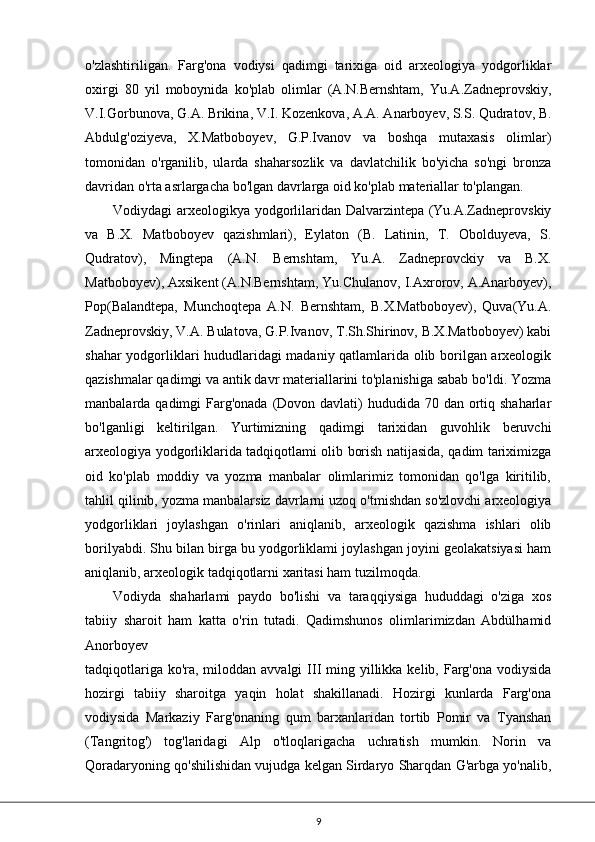 o'zlashtiriligan.   Farg'ona   vodiysi   qadimgi   tarixiga   oid   arxeologiya   yodgorliklar
oxirgi   80   yil   moboynida   ko'plab   olimlar   (A.N.Bernshtam,   Yu.A.Zadneprovskiy,
V.I.Gorbunova, G.A. Brikina, V.I. Kozenkova, A.A. Anarboyev, S.S. Qudratov, B.
Abdulg'oziyeva,   X.Matboboyev,   G.P.Ivanov   va   boshqa   mutaxasis   olimlar)
tomonidan   o'rganilib,   ularda   shaharsozlik   va   davlatchilik   bo'yicha   so'ngi   bronza
davridan o'rta asrlargacha bo'lgan davrlarga oid ko'plab materiallar to'plangan.
Vodiydagi arxeologikya yodgorlilaridan Dalvarzintepa (Yu.A.Zadneprovskiy
va   B.X.   Matboboyev   qazishmlari),   Eylaton   (B.   Latinin,   T.   Obolduyeva,   S.
Qudratov),   Mingtepa   (A.N.   Bernshtam,   Yu.A.   Zadneprovckiy   va   B.X.
Matboboyev), Axsikent (A.N.Bernshtam, Yu.Chulanov, I.Axrorov, A.Anarboyev),
Pop(Balandtepa,   Munchoqtepa   A.N.   Bernshtam,   B.X.Matboboyev),   Quva(Yu.A.
Zadneprovskiy, V.A. Bulatova, G.P.Ivanov, T.Sh.Shirinov, B.X.Matboboyev) kabi
shahar yodgorliklari hududlaridagi madaniy qatlamlarida olib borilgan arxeologik
qazishmalar qadimgi va antik davr materiallarini to'planishiga sabab bo'ldi. Yozma
manbalarda qadimgi  Farg'onada  (Dovon davlati)  hududida 70 dan  ortiq shaharlar
bo'lganligi   keltirilgan.   Yurtimizning   qadimgi   tarixidan   guvohlik   beruvchi
arxeologiya yodgorliklarida tadqiqotlami olib borish natijasida, qadim tariximizga
oid   ko'plab   moddiy   va   yozma   manbalar   olimlarimiz   tomonidan   qo'lga   kiritilib,
tahlil qilinib, yozma manbalarsiz davrlarni uzoq o'tmishdan so'zlovchi arxeologiya
yodgorliklari   joylashgan   o'rinlari   aniqlanib,   arxeologik   qazishma   ishlari   olib
borilyabdi. Shu bilan birga bu yodgorliklami joylashgan joyini geolakatsiyasi ham
aniqlanib, arxeologik tadqiqotlarni xaritasi ham tuzilmoqda.
Vodiyda   shaharlami   paydo   bo'lishi   va   taraqqiysiga   hududdagi   o'ziga   xos
tabiiy   sharoit   ham   katta   o'rin   tutadi.   Qadimshunos   olimlarimizdan   Abdülhamid
Anorboyev
tadqiqotlariga ko'ra, miloddan avvalgi  III ming yillikka kelib, Farg'ona vodiysida
hozirgi   tabiiy   sharoitga   yaqin   holat   shakillanadi.   Hozirgi   kunlarda   Farg'ona
vodiysida   Markaziy   Farg'onaning   qum   barxanlaridan   tortib   Pomir   va   Tyanshan
(Tangritog')   tog'laridagi   Alp   o'tloqlarigacha   uchratish   mumkin.   Norin   va
Qoradaryoning qo'shilishidan vujudga kelgan Sirdaryo Sharqdan G'arbga yo'nalib,
9