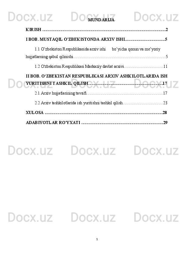 MUNDARIJA
KIRISH ....................................................................................................................2
I BOB. MUSTAQIL O'ZBEKISTONDA ARXIV ISHI......................................5
1.1 O’zbekiston Respublikasida arxiv ishi bo’yicha qonun va me’yoriy 
hujjatlarning qabul qilinishi.......................................................................................5
1.2 O'zbekiston Respublikasi Markaziy davlat arxivi.....................................11
II BOB. O‘ZBEKISTAN RESPUBLIKASI ARXIV ASHKILOTLARIDA ISH
YURITISHNI TASHKIL QILISH......................................................................17
2.1 Arxiv hujjatlarining tavsifi........................................................................17
2.2 Arxiv tashkilotlarida ish yuritishni tashkil qilish......................................23
XULOSA ...............................................................................................................28
ADABIYOTLAR RO'YXATI .............................................................................29
1 