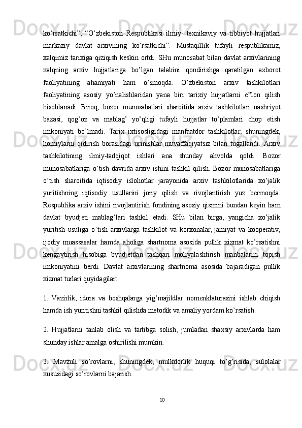 ko’rsatkichi”,   “O’zbekiston   Respublikasi   ilmiy-   texnikaviy   va   tibbiyot   hujjatlari
markaziy   davlat   arxivining   ko’rsatkichi”.   Mustaqillik   tufayli   respublikamiz,
xalqimiz  tarixiga  qiziqish   keskin  ortdi.  SHu  munosabat  bilan  davlat   arxivlarining
xalqning   arxiv   hujjatlariga   bo’lgan   talabini   qondirishga   qaratilgan   axborot
faoliyatining   ahamiyati   ham   o’smoqda.   O’zbekiston   arxiv   tashkilotlari
faoliyatining   asosiy   yo’nalishlaridan   yana   biri   tarixiy   hujjatlarni   e lon   qilish‟
hisoblanadi.   Biroq,   bozor   munosabatlari   sharoitida   arxiv   tashkilotlari   nashriyot
bazasi,   qog’oz   va   mablag’   yo’qligi   tufayli   hujjatlar   to’plamlari   chop   etish
imkoniyati   bo’lmadi.   Tarix   ixtisosligidagi   manfaatdor   tashkilotlar,   shuningdek,
homiylarni   qidirish   borasidagi   urinishlar   muvaffaqiyatsiz   bilan   tugallandi.   Arxiv
tashkilotining   ilmiy-tadqiqot   ishlari   ana   shunday   ahvolda   qoldi.   Bozor
munosabatlariga   o’tish   davrida   arxiv   ishini   tashkil   qilish.   Bozor   munosabatlariga
o’tish   sharoitida   iqtisodiy   islohotlar   jarayonida   arxiv   tashkilotlarida   xo’jalik
yuritishning   iqtisodiy   usullarini   joriy   qilish   va   rivojlantirish   yuz   bermoqda.
Respublika  arxiv  ishini  rivojlantirish  fondining asosiy   qismini  bundan  keyin  ham
davlat   byudjeti   mablag’lari   tashkil   etadi.   SHu   bilan   birga,   yangicha   xo’jalik
yuritish   usuliga   o’tish   arxivlarga   tashkilot   va   korxonalar,   jamiyat   va   kooperativ ,
ijodiy   muassasalar   hamda   aholiga   shartnoma   asosida   pullik   xizmat   ko’rsatishni
kengaytirish   hisobiga   byudjetdan   tashqari   moliyalashtirish   manbalarini   topish
imkoniyatini   berdi.   Davlat   arxivlarining   shartnoma   asosida   bajaradigan   pullik
xizmat turlari quyidagilar:
1.   Vazirlik,   idora   va   boshqalarga   yig’majildlar   nomenklaturasini   ishlab   chiqish
hamda ish yuritishni tashkil qilishda metodik va amaliy yordam ko’rsatish.
2.   Hujjatlarni   tanlab   olish   va   tartibga   solish,   jumladan   shaxsiy   arxivlarda   ham
shunday ishlar amalga oshirilishi mumkin.
3.   Mavzuli   so’rovlarni,   shuningdek,   mulkdorlik   huquqi   to’g’risida,   sulolalar
xususidagi so’rovlarni bajarish.
10 