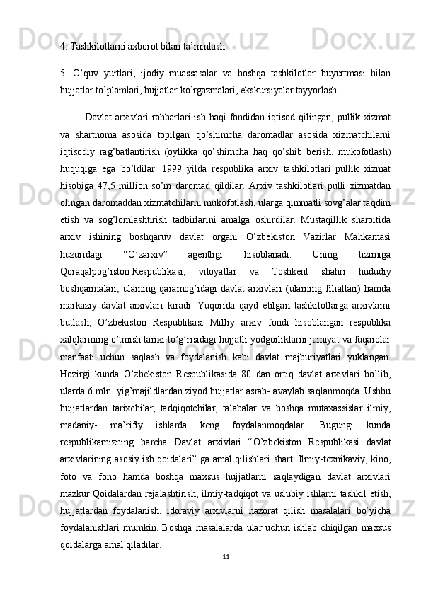 4. Tashkilotlarni axborot bilan ta’minlash.
5.   O’quv   yurtlari,   ijodiy   muassasalar   va   boshqa   tashkilotlar   buyurtmasi   bilan
hujjatlar to’plamlari, hujjatlar ko’rgazmalari, ekskursiyalar tayyorlash.
Davlat   arxivlari  rahbarlari   ish  haqi  fondidan  iqtisod  qilingan,  pullik  xizmat
va   shartnoma   asosida   topilgan   qo’shimcha   daromadlar   asosida   xizmatchilarni
iqtisodiy   rag’batlantirish   (oylikka   qo’shimcha   haq   qo’shib   berish,   mukofotlash)
huquqiga   ega   bo’ldilar.   1999   yilda   respublika   arxiv   tashkilotlari   pullik   xizmat
hisobiga   47,5   million   so’m   daromad   qildilar.   Arxiv   tashkilotlari   pulli   xizmatdan
olingan daromaddan xizmatchilarni mukofotlash, ularga qimmatli sovg’alar taqdim
etish   va   sog’lomlashtirish   tadbirlarini   amalga   oshirdilar.   Mustaqillik   sharoitida
arxiv   ishining   boshqaruv   davlat   organi   O’zbekiston   Vazirlar   Mahkamasi
huzuridagi   “O’zarxiv”   agentligi   hisoblanadi.   Uning   tizimiga
Qoraqalpog’iston   Respublikasi ,   viloyatlar   va   Toshkent   shahri   hududiy
boshqarmalari,   ularning   qaramog’idagi   davlat   arxivlari   (ularning   filiallari)   hamda
markaziy   davlat   arxivlari   kiradi.   Yuqorida   qayd   etilgan   tashkilotlarga   arxivlarni
butlash,   O’zbekiston   Respublikasi   Milliy   arxiv   fondi   hisoblangan   respublika
xalqlarining o’tmish tarixi to’g’risidagi hujjatli yodgorliklarni jamiyat va fuqarolar
manfaati   uchun   saqlash   va   foydalanish   kabi   davlat   majburiyatlari   yuklangan.
Hozirgi   kunda   O’zbekiston   Respublikasida   80   dan   ortiq   davlat   arxivlari   bo’lib,
ularda 6 mln. yig’majildlardan ziyod hujjatlar asrab- avaylab saqlanmoqda. Ushbu
hujjatlardan   tarixchilar,   tadqiqotchilar,   talabalar   va   boshqa   mutaxassislar   ilmiy,
madaniy-   ma’rifiy   ishlarda   keng   foydalanmoqdalar.   Bugungi   kunda
respublikamizning   barcha   Davlat   arxivlari   “O’zbekiston   Respublikasi   davlat
arxivlarining asosiy ish qoidalari” ga amal qilishlari shart. Ilmiy-texnikaviy, kino,
foto   va   fono   hamda   boshqa   maxsus   hujjatlarni   saqlaydigan   davlat   arxivlari
mazkur   Qoidalardan rejalashtirish , ilmiy-tadqiqot va uslubiy ishlarni tashkil etish,
hujjatlardan   foydalanish,   idoraviy   arxivlarni   nazorat   qilish   masalalari   bo’yicha
foydalanishlari   mumkin.   Boshqa   masalalarda   ular   uchun   ishlab   chiqilgan   maxsus
qoidalarga amal qiladilar.
11 