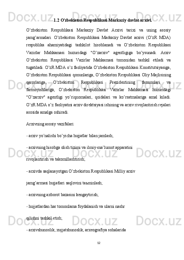 1.2 O'zbekiston Respublikasi Markaziy davlat arxivi.
O’zbekiston   Respublikasi   Markaziy   Davlat   Arxivi   tarixi   va   uning   asosiy
jamg’armalari.   O’zbekiston   Respublikasi   Markaziy   Davlat   arxivi   (O’zR   MDA)
respublika   ahamiyatidagi   tashkilot   hisoblanadi   va   O’zbekiston   Respublikasi
Vazirlar   Mahkamasi   huzuridagi   "O’zarxiv"   agentligiga   bo’ysunadi.   Arxiv
O’zbekiston   Respublikasi   Vazirlar   Mahkamasi   tomonidan   tashkil   etiladi   va
tugatiladi. O’zR MDA o’z faoliyatida O’zbekiston Respublikasi Konstitutsiyasiga,
O’zbekiston Respublikasi qonunlariga, O’zbekiston Respublikasi Oliy Majlisining
qarorlariga,   O’zbekiston   Respublikasi   Prezidentining   farmonlari   va
farmoyishlariga,   O’zbekiston   Respublikasi   Vazirlar   Mahkamasi   huzuridagi
"O’zarxiv"   agentligi   yo’riqnomalari,   qoidalari   va   ko’rsatmalariga   amal   kiladi.
O’zR MDA o’z faoliyatini arxiv direktsiyasi ishining va arxiv rivojlantirish rejalari
asosida amalga oshiradi.
Arxivning asosiy vazifalari:
- arxiv yo’nalishi bo’yicha hujjatlar bilan jamlash;
- arxivning hisobga olish tizimi va ilmiy-ma’lumot apparatini
rivojlantirish va takomillashtirish;
- arxivda saqlanayotgan O’zbekiston Respublikasi Milliy arxiv
jamg’armasi hujjatlari saqlovini ta ь minlash;
- arxivning axborot bazasini kengaytirish;
- hujjatlardan har tomonlama foydalanish va ularni nashr
qilishni tashkil etish;
- arxivshunoslik, xujjatshunoslik, arxeografiya sohalarida
12 