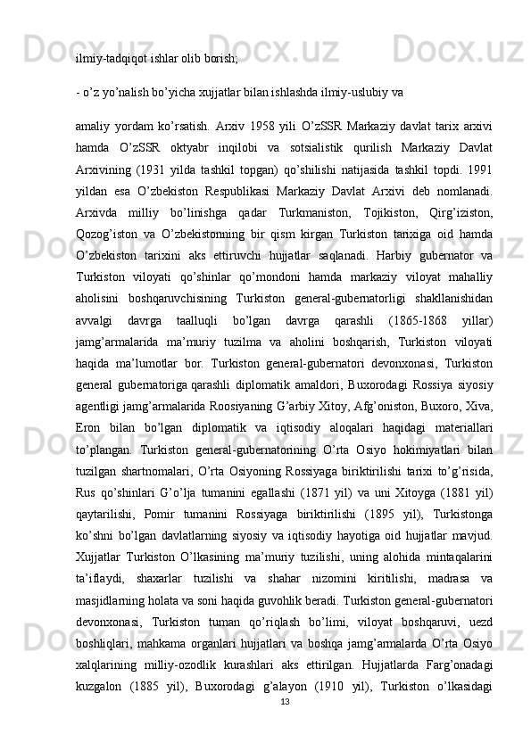 ilmiy-tadqiqot ishlar olib borish;
- o’z yo’nalish bo’yicha xujjatlar bilan ishlashda ilmiy-uslubiy va
amaliy   yordam   ko’rsatish.   Arxiv   1958   yili   O’zSSR   Markaziy   davlat   tarix   arxivi
hamda   O’zSSR   oktyabr   inqilobi   va   sotsialistik   qurilish   Markaziy   Davlat
Arxivining   (1931   yilda   tashkil   topgan)   qo’shilishi   natijasida   tashkil   topdi.   1991
yildan   esa   O’zbekiston   Respublikasi   Markaziy   Davlat   Arxivi   deb   nomlanadi.
Arxivda   milliy   bo’linishga   qadar   Turkmaniston,   Tojikiston,   Qirg’iziston,
Qozog’iston   va   O’zbekistonning   bir   qism   kirgan   Turkiston   tarixiga   oid   hamda
O’zbekiston   tarixini   aks   ettiruvchi   hujjatlar   saqlanadi.   Harbiy   gubernator   va
Turkiston   viloyati   qo’shinlar   qo’mondoni   hamda   markaziy   viloyat   mahalliy
aholisini   boshqaruvchisining   Turkiston   general-gubernatorligi   shakllanishidan
avvalgi   davrga   taalluqli   bo’lgan   davrga   qarashli   (1865-1868   yillar)
jamg’armalarida   ma’muriy   tuzilma   va   aholini   boshqarish,   Turkiston   viloyati
haqida   ma’lumotlar   bor.   Turkiston   general-gubernatori   devonxonasi,   Turkiston
general   gubernatoriga   qarashli   diplomatik   amaldori ,   Buxorodagi   Rossiya   siyosiy
agentligi jamg’armalarida Roosiyaning G’arbiy Xitoy, Afg’oniston, Buxoro, Xiva,
Eron   bilan   bo’lgan   diplomatik   va   iqtisodiy   aloqalari   haqidagi   materiallari
to’plangan.   Turkiston   general-gubernatorining   O’rta   Osiyo   hokimiyatlari   bilan
tuzilgan   shartnomalari,   O’rta   Osiyoning   Rossiyaga   biriktirilishi   tarixi   to’g’risida,
Rus   qo’shinlari   G’o’lja   tumanini   egallashi   (1871   yil)   va   uni   Xitoyga   (1881   yil)
qaytarilishi,   Pomir   tumanini   Rossiyaga   biriktirilishi   (1895   yil),   Turkistonga
ko’shni   bo’lgan   davlatlarning   siyosiy   va   iqtisodiy   hayotiga   oid   hujjatlar   mavjud.
Xujjatlar   Turkiston   O’lkasining   ma’muriy   tuzilishi,   uning   alohida   mintaqalarini
ta’iflaydi,   shaxarlar   tuzilishi   va   shahar   nizomini   kiritilishi,   madrasa   va
masjidlarning holata va soni haqida guvohlik beradi. Turkiston general-gubernatori
devonxonasi,   Turkiston   tuman   qo’riqlash   bo’limi,   viloyat   boshqaruvi,   uezd
boshliqlari,   mahkama   organlari   hujjatlari   va   boshqa   jamg’armalarda   O’rta   Osiyo
xalqlarining   milliy-ozodlik   kurashlari   aks   ettirilgan.   Hujjatlarda   Farg’onadagi
kuzgalon   (1885   yil),   Buxorodagi   g’alayon   (1910   yil),   Turkiston   o’lkasidagi
13 