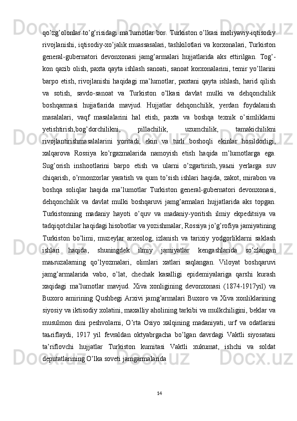 qo’zg’olonlar to’g’risidagi ma’lumotlar bor. Turkiston o’lkasi moliyaviy-iqtisodiy
rivojlanishi, iqtisodiy-xo’jalik muassasalari, tashkilotlari va korxonalari, Turkiston
general-gubernatori   devonxonasi   jamg’armalari   hujjatlarida   aks   ettirilgan.   Tog’-
kon qazib olish, paxta qayta ishlash sanoati, sanoat korxonalarini, temir yo’llarini
barpo   etish,   rivojlanishi   haqidagi   ma’lumotlar,   paxtani   qayta   ishlash,   harid   qilish
va   sotish,   savdo-sanoat   va   Turkiston   o’lkasi   davlat   mulki   va   dehqonchilik
boshqarmasi   hujjatlarida   mavjud.   Hujjatlar   dehqonchilik,   yerdan   foydalanish
masalalari,   vaqf   masalalarini   hal   etish,   paxta   va   boshqa   texnik   o’simliklarni
yetishtirish,bog’dorchilikni,   pillachilik,   uzumchilik,   tamakichilikni
rivojlantirishmasalalarini   yoritadi,   ekin   va   turli   boshoqli   ekinlar   hosildorligi,
xalqarova   Rossiya   ko’rgazmalarida   namoyish   etish   haqida   m’lumotlarga   ega.
Sug’orish   inshootlarini   barpo   etish   va   ularni   o’zgartirish,   ya ь ni   yerlarga   suv
chiqarish , o’rmonzorlar  yaratish  va  qum  to’sish  ishlari   haqida, zakot,  mirabon  va
boshqa   soliqlar   haqida   ma’lumotlar   Turkiston   general-gubernatori   devonxonasi,
dehqonchilik   va   davlat   mulki   boshqaruvi   jamg’armalari   hujjatlarida   aks   topgan.
Turkistonning   madaniy   hayoti   o’quv   va   madaniy-yoritish   ilmiy   ekpeditsiya   va
tadqiqotchilar haqidagi hisobotlar va yozishmalar, Rossiya jo’g’rofiya jamiyatining
Turkiston   bo’limi,   muzeylar   arxeolog,   izlanish   va   tarixiy   yodgorliklarni   saklash
ishlari   haqida,   shuningdek   ilmiy   jamiyatlar   kengashlarida   so’zlangan
ma ь ruzalarning   qo’lyozmalari,   olimlari   xatlari   saqlangan.   Viloyat   boshqaruvi
jamg’armalarida   vabo,   o’lat,   chechak   kasalligi   epidemiyalariga   qarshi   kurash
xaqidagi   ma’lumotlar   mavjud.   Xiva   xonligining   devonxonasi   (1874-1917yil)   va
Buxoro  amirining  Qushbegi   Arxivi  jamg’armalari  Buxoro  va   Xiva  xonliklarining
siyosiy va iktisodiy xolatini, maxalliy aholining tarkibi va mulkchiligini, beklar va
musulmon   dini   peshvolarni,   O’rta   Osiyo   xalqining   madaniyati,   urf   va   odatlarini
ta ь riflaydi,   1917   yil   fevraldan   oktyabrgacha   bo’lgan   davrdagi   Vaktli   siyosatani
ta’riflovchi   hujjatlar   Turkiston   kumitasi   Vaktli   xukumat,   ishchi   va   soldat
deputatlarining O’lka soveti jamgarmalarida
14 