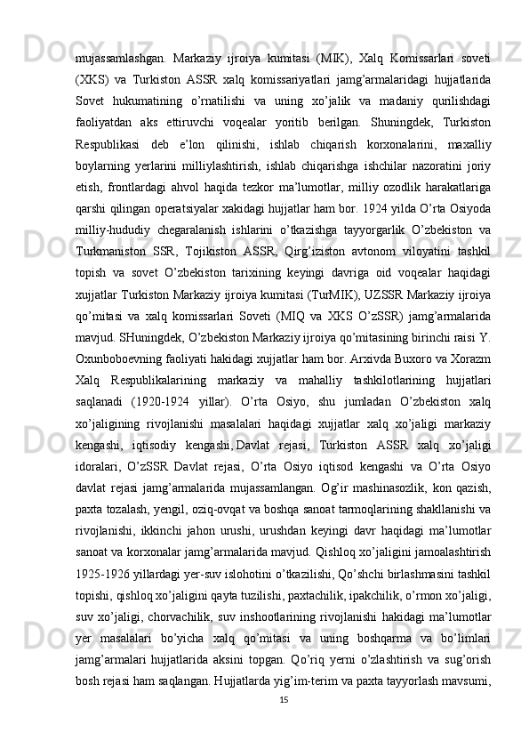 mujassamlashgan.   Markaziy   ijroiya   kumitasi   (MIK),   Xalq   Komissarlari   soveti
(XKS)   va   Turkiston   ASSR   xalq   komissariyatlari   jamg’armalaridagi   hujjatlarida
Sovet   hukumatining   o’rnatilishi   va   uning   xo’jalik   va   madaniy   qurilishdagi
faoliyatdan   aks   ettiruvchi   voqealar   yoritib   berilgan.   Shuningdek,   Turkiston
Respublikasi   deb   e’lon   qilinishi,   ishlab   chiqarish   korxonalarini,   maxalliy
boylarning   yerlarini   milliylashtirish,   ishlab   chiqarishga   ishchilar   nazoratini   joriy
etish,   frontlardagi   ahvol   haqida   tezkor   ma’lumotlar,   milliy   ozodlik   harakatlariga
qarshi qilingan operatsiyalar xakidagi hujjatlar ham bor. 1924 yilda O’rta Osiyoda
milliy-hududiy   chegaralanish   ishlarini   o’tkazishga   tayyorgarlik   O’zbekiston   va
Turkmaniston   SSR,   Tojikiston   ASSR,   Qirg’iziston   avtonom   viloyatini   tashkil
topish   va   sovet   O’zbekiston   tarixining   keyingi   davriga   oid   voqealar   haqidagi
xujjatlar Turkiston Markaziy ijroiya kumitasi (TurMIK), UZSSR Markaziy ijroiya
qo’mitasi   va   xalq   komissarlari   Soveti   (MIQ   va   XKS   O’zSSR)   jamg’armalarida
mavjud. SHuningdek, O’zbekiston Markaziy ijroiya qo’mitasining birinchi raisi Y.
Oxunboboevning faoliyati hakidagi xujjatlar ham bor. Arxivda Buxoro va Xorazm
Xalq   Respublikalarining   markaziy   va   mahalliy   tashkilotlarining   hujjatlari
saqlanadi   (1920-1924   yillar).   O’rta   Osiyo,   shu   jumladan   O’zbekiston   xalq
xo’jaligining   rivojlanishi   masalalari   haqidagi   xujjatlar   xalq   xo’jaligi   markaziy
kengashi,   iqtisodiy   kengashi,   Davlat   rejasi ,   Turkiston   ASSR   xalq   xo’jaligi
idoralari,   O’zSSR   Davlat   rejasi,   O’rta   Osiyo   iqtisod   kengashi   va   O’rta   Osiyo
davlat   rejasi   jamg’armalarida   mujassamlangan.   Og’ir   mashinasozlik,   kon   qazish,
paxta tozalash, yengil, oziq-ovqat va boshqa sanoat tarmoqlarining shakllanishi va
rivojlanishi,   ikkinchi   jahon   urushi,   urushdan   keyingi   davr   haqidagi   ma’lumotlar
sanoat va korxonalar jamg’armalarida mavjud. Qishloq xo’jaligini jamoalashtirish
1925-1926 yillardagi yer-suv islohotini o’tkazilishi, Qo’shchi birlashmasini tashkil
topishi, qishloq xo’jaligini qayta tuzilishi, paxtachilik, ipakchilik, o’rmon xo’jaligi,
suv   xo’jaligi,   chorvachilik,   suv   inshootlarining   rivojlanishi   hakidagi   ma’lumotlar
yer   masalalari   bo’yicha   xalq   qo’mitasi   va   uning   boshqarma   va   bo’limlari
jamg’armalari   hujjatlarida   aksini   topgan.   Qo’riq   yerni   o’zlashtirish   va   sug’orish
bosh rejasi ham saqlangan. Hujjatlarda yig’im-terim va paxta tayyorlash mavsumi,
15 