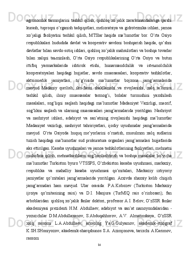 agronomlik   tarmoqlarini   tashkil   qilish,   qishloq   xo’jalik   zararkunandalariga   qarshi
kurash, tuproqni o’rganish tadqiqotlari, melioratsiya va gidrotexnika ishlari, jamoa
xo’jaligi   faoliyatini   tashkil   qilish,   MTSlar   haqida   ma’lumotlar   bor.   O’rta   Osiyo
respublikalari   hududida   davlat   va   kooperativ   savdoni   boshqarish   haqida,   qo’shni
davlatlar bilan savdo-sotiq ishlari, qishloq xo’jalik mahsulotlari va boshqa tovarlar
bilan   xalqni   ta ь minlash,   O’rta   Osiyo   respublikalarining   O’rta   Osiyo   va   butun
ittifoq   yarmarkalarida   ishtirok   etishi,   hunarmandchilik   va   iste ь molchilik
kooperatsiyalari   haqidagi   hujjatlar,   savdo   muassasalari,   kooperativ   tashkilotlar,
aktsionerlik   jamiyatlari,   to’g’risida   ma’lumotlar   bojxona   jamg’armalarida
mavjud.   Madaniy   qurilish ,   ilm-fanni   shakllanishi   va   rivojlanishi,   xalq   ta’limini
tashkil   qilish,   ilmiy   muassasalar   tarmog’i,   bolalar   turmushini   yaxshilash
masalalari,   sog’liqni   saqlash   haqidagi   ma’lumotlar   Madaniyat   Vazirligi,   maorif,
sog’likni   saqlash   va   ularning   muassasalari   jamg’armalarida   yoritilgan.   Nashriyot
va   nashriyot   ishlari,   adabiyot   va   san’atning   rivojlanishi   haqidagi   ma’lumotlar
Madaniyat   vazirligi,   nashriyot   tahririyatlari,   ijodiy   uyushmalar   jamg’armalarida
mavjud.   O’rta   Osiyoda   huquq   me’yorlarini   o’rnatish,   musulmon   xalq   sudlarini
tuzish   haqidagi   ma’lumotlar   sud   prokuratura   organlari   jamg’armalari   hujjatlarida
aks ettirilgan. Kasaba uyushmalari va jamoa tashkilotlarining faoliyatlari, mehnatni
muhofaza qilish, mehnatkashlarni sog’lomlashtirish va boshqa masalalar bo’yicha
ma’lumotlar Turkiston byuro VTSSPS, O’zbekiston kasaba uyushmasi, markaziy,
respublika   va   mahalliy   kasaba   uyushmasi   qo’mitalari,   Markaziy   ixtiyoriy
jamiyatlar   qo’mitalari   jamg’armalarida   yoritilgan.   Arxivda   shaxsiy   kelib   chiqish
jamg’armalari   ham   mavjud.   Ular   orasida:   P.A.Kobozev   (Turkiston   Markaziy
ijroiya   qo’mitasining   raisi)   va   D.I.   Manjura   (TurMIQ   rais   o’rinbosari);   fan
arboblaridan: qishloq xo’jalik fanlar doktori, professor  A.I. Belov, O’zSSR fanlar
akademiyasi   prezidenti   H.M.   Abdullaev;   adabiyot   va   san’at   namoyondalaridan   -
yozuzchilar   D.M.Abdullaxanov,   S.Abduqahhorov,   A.V.   Almatinskaya,   O’zSSR
xalq   rassomi   L.A.Abdullaev,   arxeolog   Ya.G.Gulyamov,   akademik-etnograf
K.SH.SHoniyozov, akademik-sharqshunos S.A. Azimjonova, tarixchi A.Karimov,
rassom
16 