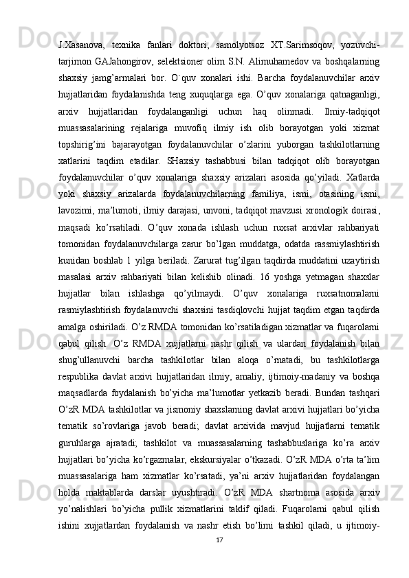 J.Xasanova,   texnika   fanlari   doktori,   samolyotsoz   XT.Sarimsoqov,   yozuvchi-
tarjimon   GAJahongirov,   selektsioner   olim   S.N.   Alimuhamedov   va   boshqalarning
shaxsiy   jamg’armalari   bor.   O`quv   xonalari   ishi.   Barcha   foydalanuvchilar   arxiv
hujjatlaridan   foydalanishda   teng   xuquqlarga   ega.   O’quv   xonalariga   qatnaganligi,
arxiv   hujjatlaridan   foydalanganligi   uchun   haq   olinmadi.   Ilmiy-tadqiqot
muassasalarining   rejalariga   muvofiq   ilmiy   ish   olib   borayotgan   yoki   xizmat
topshirig’ini   bajarayotgan   foydalanuvchilar   o’zlarini   yuborgan   tashkilotlarning
xatlarini   taqdim   etadilar.   SHaxsiy   tashabbusi   bilan   tadqiqot   olib   borayotgan
foydalanuvchilar   o’quv   xonalariga   shaxsiy   arizalari   asosida   qo’yiladi.   Xatlarda
yoki   shaxsiy   arizalarda   foydalanuvchilarning   familiya,   ismi,   otasining   ismi,
lavozimi,  ma’lumoti,  ilmiy  darajasi,   unvoni,   tadqiqot   mavzusi   xronologik   doirasi ,
maqsadi   ko’rsatiladi.   O’quv   xonada   ishlash   uchun   ruxsat   arxivlar   rahbariyati
tomonidan   foydalanuvchilarga   zarur   bo’lgan   muddatga,   odatda   rassmiylashtirish
kunidan   boshlab   1   yilga   beriladi.   Zarurat   tug’ilgan   taqdirda   muddatini   uzaytirish
masalasi   arxiv   rahbariyati   bilan   kelishib   olinadi.   16   yoshga   yetmagan   shaxslar
hujjatlar   bilan   ishlashga   qo’yilmaydi.   O’quv   xonalariga   ruxsatnomalarni
rasmiylashtirish   foydalanuvchi   shaxsini   tasdiqlovchi   hujjat   taqdim   etgan   taqdirda
amalga oshiriladi. O’z RMDA tomonidan ko’rsatiladigan xizmatlar va fuqarolarni
qabul   qilish.   O’z   RMDA   xujjatlarni   nashr   qilish   va   ulardan   foydalanish   bilan
shug’ullanuvchi   barcha   tashkilotlar   bilan   aloqa   o’rnatadi,   bu   tashkilotlarga
respublika   davlat   arxivi   hujjatlaridan   ilmiy,   amaliy,   ijtimoiy-madaniy   va   boshqa
maqsadlarda   foydalanish   bo’yicha   ma’lumotlar   yetkazib   beradi.   Bundan   tashqari
O’zR MDA tashkilotlar va jismoniy shaxslarning davlat arxivi hujjatlari bo’yicha
tematik   so’rovlariga   javob   beradi;   davlat   arxivida   mavjud   hujjatlarni   tematik
guruhlarga   ajratadi;   tashkilot   va   muassasalarning   tashabbuslariga   ko’ra   arxiv
hujjatlari bo’yicha ko’rgazmalar, ekskursiyalar o’tkazadi. O’zR MDA o’rta ta’lim
muassasalariga   ham   xizmatlar   ko’rsatadi,   ya’ni   arxiv   hujjatlaridan   foydalangan
holda   maktablarda   darslar   uyushtiradi.   O’zR   MDA   shartnoma   asosida   arxiv
yo’nalishlari   bo’yicha   pullik   xizmatlarini   taklif   qiladi.   Fuqarolarni   qabul   qilish
ishini   xujjatlardan   foydalanish   va   nashr   etish   bo’limi   tashkil   qiladi,   u   ijtimoiy-
17 