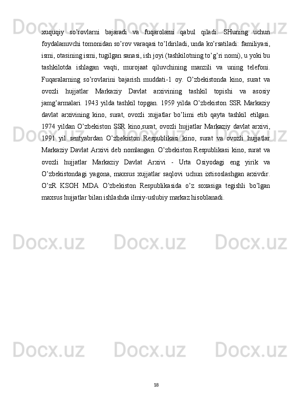 xuquqiy   so’rovlarni   bajaradi   va   fuqarolarni   qabul   qiladi.   SHuning   uchun
foydalanuvchi tomonidan so’rov varaqasi to’ldiriladi, unda ko’rsatiladi: familiyasi,
ismi, otasining ismi, tugilgan sanasi, ish joyi (tashkilotning to’g’ri nomi), u yoki bu
tashkilotda   ishlagan   vaqti,   murojaat   qiluvchining   manzili   va   uning   telefoni.
Fuqaralarning   so’rovlarini   bajarish   muddati-1   oy.   O’zbekistonda   kino,   surat   va
ovozli   hujjatlar   Markaziy   Davlat   arxivining   tashkil   topishi   va   asosiy
jamg’armalari.   1943   yilda   tashkil   topgan.   1959   yilda   O’zbekiston   SSR   Markaziy
davlat   arxivining   kino,   surat,   ovozli   xujjatlar   bo’limi   etib   qayta   tashkil   etilgan.
1974   yildan   O’zbekiston   SSR   kino,surat,   ovozli   hujjatlar   Markaziy   davlat   arxivi,
1991   yil   sentyabrdan   O’zbekiston   Respublikasi   kino,   surat   va   ovozli   hujjatlar
Markaziy  Davlat   Arxivi   deb nomlangan.  O’zbekiston  Respublikasi   kino, surat   va
ovozli   hujjatlar   Markaziy   Davlat   Arxivi   -   Urta   Osiyodagi   eng   yirik   va
O’zbekistondagi   yagona,   maxsus   xujjatlar   saqlovi   uchun   ixtisoslashgan   arxivdir.
O’zR   KSOH   MDA   O’zbekiston   Respublikasida   o’z   soxasiga   tegishli   bo’lgan
maxsus hujjatlar bilan ishlashda ilmiy-uslubiy markaz hisoblanadi.
 
18 