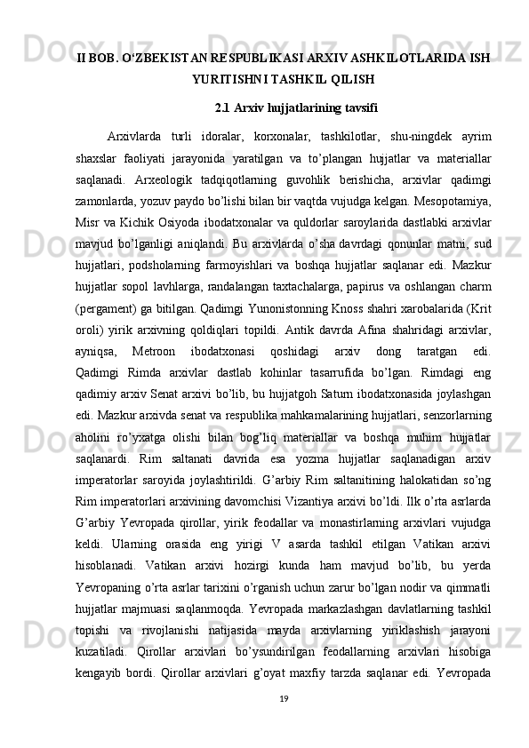 II BOB. O‘ZBEKISTAN RESPUBLIKASI ARXIV ASHKILOTLARIDA ISH
YURITISHNI TASHKIL QILISH 
2.1 Arxiv hujjatlarining tavsifi
Arxivlarda   turli   idoralar,   korxonalar,   tashkilotlar,   shu-ningdek   ayrim
shaxslar   faoliyati   jarayonida   yaratilgan   va   to’plangan   hujjatlar   va   materiallar
saqlanadi.   Arxeologik   tadqiqotlarning   guvohlik   berishicha,   arxivlar   qadimgi
zamonlarda, yozuv paydo bo’lishi bilan bir vaqtda vujudga kelgan. Mesopotamiya,
Misr   va  Kichik   Osiyoda   ibodatxonalar   va  quldorlar   saroylarida  dastlabki   arxivlar
mavjud   bo’lganligi   aniqlandi.   Bu   arxivlarda   o’sha   davrdagi   qonunlar   matni ,   sud
hujjatlari,   podsholarning   farmoyishlari   va   boshqa   hujjatlar   saqlanar   edi.   Mazkur
hujjatlar   sopol   lavhlarga,   randalangan   taxtachalarga,   papirus   va   oshlangan   charm
(pergament) ga bitilgan.   Qadimgi Yunonistonning Knoss shahri xarobalarida (Krit
oroli)   yirik   arxivning   qoldiqlari   topildi.   Antik   davrda   Afina   shahridagi   arxivlar,
ayniqsa,   Metroon   ibodatxonasi   qoshidagi   arxiv   dong   taratgan   edi.
Qadimgi   Rimda   arxivlar   dastlab   kohinlar   tasarrufida   bo’lgan.   Rimdagi   eng
qadimiy arxiv Senat  arxivi  bo’lib, bu hujjatgoh Saturn ibodatxonasida joylashgan
edi. Mazkur arxivda senat va respublika   mahkamalarining hujjatlari, senzorlarning
aholini   ro’yxatga   olishi   bilan   bog’liq   materiallar   va   boshqa   muhim   hujjatlar
saqlanardi.   Rim   saltanati   davrida   esa   yozma   hujjatlar   saqlanadigan   arxiv
imperatorlar   saroyida   joylashtirildi.   G’arbiy   Rim   saltanitining   halokatidan   so’ng
Rim imperatorlari arxivining davomchisi Vizantiya arxivi bo’ldi. Ilk o’rta asrlarda
G’arbiy   Yevropada   qirollar,   yirik   feodallar   va   monastirlarning   arxivlari   vujudga
keldi.   Ularning   orasida   eng   yirigi   V   asarda   tashkil   etilgan   Vatikan   arxivi
hisoblanadi.   Vatikan   arxivi   hozirgi   kunda   ham   mavjud   bo’lib,   bu   yerda
Yevropaning o’rta asrlar tarixini o’rganish uchun zarur bo’lgan nodir va qimmatli
hujjatlar   majmuasi   saqlanmoqda.   Yevropada   markazlashgan   davlatlarning   tashkil
topishi   va   rivojlanishi   natijasida   mayda   arxivlarning   yiriklashish   jarayoni
kuzatiladi.   Qirollar   arxivlari   bo’ysundirilgan   feodallarning   arxivlari   hisobiga
kengayib   bordi.   Qirollar   arxivlari   g’oyat   maxfiy   tarzda   saqlanar   edi.   Yevropada
19 