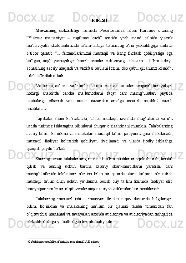 KIRISH
Mavzuning   dolzarbligi.   Birinchi   Prezidentimiz   Islom   Karimov   o‘zining
“Yuksak   ma’naviyat   –   engilmas   kuch”   asarida   yosh   avlod   qalbida   yuksak
ma’naviyatni   shakllantirishda   ta’lim-tarbiya   tizimining   o‘rni   yuksakligiga   alohida
e’tibor   qaratib   “...   farzandlarimizni   mustaqil   va   keng   fikrlash   qobiliyatiga   ega
bo‘lgan,   ongli   yashaydigan   komil   insonlar   etib   voyaga   etkazish   –   ta’lim-tarbiya
sohasining asosiy maqsadi va vazifasi bo‘lishi lozim, deb qabul qilishimiz kerak” 1
,
- deb ta’kidlab o‘tadi.
Ma’lumki, axborot va bilimlar doirasi tez sur’atlar bilan kengayib borayotgan
hozirgi   sharoitda   barcha   ma’lumotlarni   faqat   dars   mashg‘ulotlari   paytida
talabalarga   etkazish   vaqt   nuqtai   nazaridan   amalga   oshirish   mushkul   vazifa
hisoblanadi.
Tajribalar   shuni   ko‘rsatadiki,   talaba   mustaqil   ravishda   shug‘ullansa   va   o‘z
ustida tinimsiz ishlasagina bilimlarni chuqur o‘zlashtirishi mumkin. Talabalarning
asosiy   bilim,   ko‘nikma   va   malakalari   mustaqil   ta’lim   jarayonidagina   shakllanadi,
mustaqil   faoliyat   ko‘rsatish   qobiliyati   rivojlanadi   va   ularda   ijodiy   ishlashga
qiziqish paydo bo‘ladi.
Shuning uchun talabalarning mustaqil ta’lim  olishlarini  rejalashtirish, tashkil
qilish   va   buning   uchun   barcha   zaruriy   shart-sharoitlarni   yaratish,   dars
mashg‘ulotlarida   talabalarni   o‘qitish   bilan   bir   qatorda   ularni   ko‘proq   o‘z   ustida
mustaqil   ta’lim   olish   uchun   yo‘llanma   berish   oliy   ta’lim   tizimida   faoliyat   olib
borayotgan professor-o‘qituvchilarning asosiy vazifalaridan biri hisoblanadi.
Talabaning   mustaqil   ishi   –   muayyan   fandan   o‘quv   dasturida   belgilangan
bilim,   ko‘nikma   va   malakaning   ma’lum   bir   qismini   talaba   tomonidan   fan
o‘qituvchisi maslahati va tavsiyalari asosida auditoriya va auditoriyadan tashqarida
o‘zlashtirilishiga yo‘naltirilgan tizimli faoliyatdir.
1
  O'zbekiston respublikasi birinchi prezidenti I.A.Karimov
2 