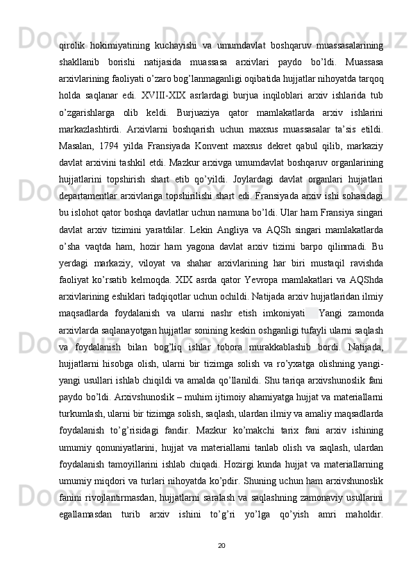 qirolik   hokimiyatining   kuchayishi   va   umumdavlat   boshqaruv   muassasalarining
shakllanib   borishi   natijasida   muassasa   arxivlari   paydo   bo’ldi.   Muassasa
arxivlarining faoliyati o’zaro bog’lanmaganligi oqibatida hujjatlar nihoyatda tarqoq
holda   saqlanar   edi.   XVIII-XIX   asrlardagi   burjua   inqiloblari   arxiv   ishlarida   tub
o’zgarishlarga   olib   keldi.   Burjuaziya   qator   mamlakatlarda   arxiv   ishlarini
markazlashtirdi.   Arxivlarni   boshqarish   uchun   maxsus   muassasalar   ta’sis   etildi.
Masalan,   1794   yilda   Fransiyada   Konvent   maxsus   dekret   qabul   qilib,   markaziy
davlat arxivini tashkil  etdi. Mazkur  arxivga umumdavlat  boshqaruv organlarining
hujjatlarini   topshirish   shart   etib   qo’yildi.   Joylardagi   davlat   organlari   hujjatlari
departamentlar  arxivlariga topshirilishi shart  edi. Fransiyada  arxiv ishi  sohasidagi
bu islohot qator boshqa davlatlar uchun namuna bo’ldi. Ular ham Fransiya singari
davlat   arxiv   tizimini   yaratdilar.   Lekin   Angliya   va   AQSh   singari   mamlakatlarda
o’sha   vaqtda   ham,   hozir   ham   yagona   davlat   arxiv   tizimi   barpo   qilinmadi.   Bu
yerdagi   markaziy,   viloyat   va   shahar   arxivlarining   har   biri   mustaqil   ravishda
faoliyat   ko’rsatib   kelmoqda.   XIX   asrda   qator   Yevropa   mamlakatlari   va   AQShda
arxivlarining eshiklari tadqiqotlar uchun ochildi. Natijada arxiv hujjatlaridan ilmiy
maqsadlarda   foydalanish   va   ularni   nashr   etish   imkoniyati     Yangi   zamonda
arxivlarda saqlanayotgan hujjatlar sonining keskin oshganligi tufayli ularni saqlash
va   foydalanish   bilan   bog’liq   ishlar   tobora   murakkablashib   bordi.   Natijada,
hujjatlarni   hisobga   olish,   ularni   bir   tizimga   solish   va   ro’yxatga   olishning   yangi-
yangi usullari ishlab chiqildi va amalda qo’llanildi. Shu tariqa arxivshunoslik fani
paydo bo’ldi. Arxivshunoslik – muhim ijtimoiy ahamiyatga hujjat va materiallarni
turkumlash, ularni   bir tizimga solish , saqlash, ulardan ilmiy va amaliy maqsadlarda
foydalanish   to’g’risidagi   fandir.   Mazkur   ko’makchi   tarix   fani   arxiv   ishining
umumiy   qonuniyatlarini,   hujjat   va   materiallarni   tanlab   olish   va   saqlash,   ulardan
foydalanish   tamoyillarini   ishlab   chiqadi.   Hozirgi   kunda   hujjat   va   materiallarning
umumiy miqdori va turlari nihoyatda ko’pdir. Shuning uchun ham arxivshunoslik
fanini   rivojlantirmasdan,   hujjatlarni   saralash   va   saqlashning   zamonaviy   usullarini
egallamasdan   turib   arxiv   ishini   to’g’ri   yo’lga   qo’yish   amri   maholdir.
20 