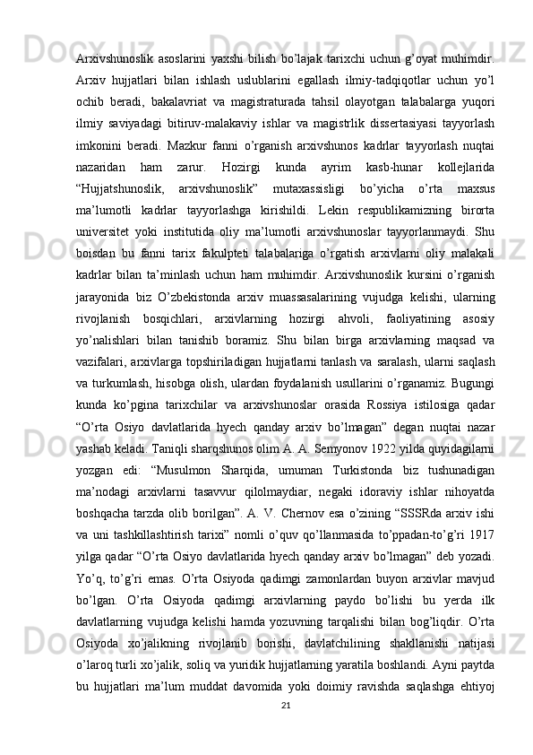 Arxivshunoslik   asoslarini   yaxshi   bilish   bo’lajak   tarixchi   uchun   g’oyat   muhimdir.
Arxiv   hujjatlari   bilan   ishlash   uslublarini   egallash   ilmiy-tadqiqotlar   uchun   yo’l
ochib   beradi,   bakalavriat   va   magistraturada   tahsil   olayotgan   talabalarga   yuqori
ilmiy   saviyadagi   bitiruv-malakaviy   ishlar   va   magistrlik   dissertasiyasi   tayyorlash
imkonini   beradi.   Mazkur   fanni   o’rganish   arxivshunos   kadrlar   tayyorlash   nuqtai
nazaridan   ham   zarur.   Hozirgi   kunda   ayrim   kasb-hunar   kollejlarida
“Hujjatshunoslik,   arxivshunoslik”   mutaxassisligi   bo’yicha   o’rta   maxsus
ma’lumotli   kadrlar   tayyorlashga   kirishildi.   Lekin   respublikamizning   birorta
universitet   yoki   institutida   oliy   ma’lumotli   arxivshunoslar   tayyorlanmaydi.   Shu
boisdan   bu   fanni   tarix   fakulpteti   talabalariga   o’rgatish   arxivlarni   oliy   malakali
kadrlar   bilan   ta’minlash   uchun   ham   muhimdir.   Arxivshunoslik   kursini   o’rganish
jarayonida   biz   O’zbekistonda   arxiv   muassasalarining   vujudga   kelishi,   ularning
rivojlanish   bosqichlari,   arxivlarning   hozirgi   ahvoli,   faoliyatining   asosiy
yo’nalishlari   bilan   tanishib   boramiz.   Shu   bilan   birga   arxivlarning   maqsad   va
vazifalari, arxivlarga topshiriladigan hujjatlarni   tanlash va saralash , ularni saqlash
va turkumlash, hisobga olish, ulardan foydalanish usullarini o’rganamiz. Bugungi
kunda   ko’pgina   tarixchilar   va   arxivshunoslar   orasida   Rossiya   istilosiga   qadar
“O’rta   Osiyo   davlatlarida   hyech   qanday   arxiv   bo’lmagan”   degan   nuqtai   nazar
yashab keladi. Taniqli sharqshunos olim A. A. Semyonov 1922 yilda quyidagilarni
yozgan   edi:   “Musulmon   Sharqida,   umuman   Turkistonda   biz   tushunadigan
ma’nodagi   arxivlarni   tasavvur   qilolmaydiar,   negaki   idoraviy   ishlar   nihoyatda
boshqacha   tarzda   olib  borilgan”.  A.  V.   Chernov  esa   o’zining  “SSSRda  arxiv  ishi
va   uni   tashkillashtirish   tarixi”   nomli   o’quv   qo’llanmasida   to’ppadan-to’g’ri   1917
yilga qadar “O’rta Osiyo davlatlarida hyech qanday arxiv bo’lmagan” deb yozadi.
Yo’q,   to’g’ri   emas.   O’rta   Osiyoda   qadimgi   zamonlardan   buyon   arxivlar   mavjud
bo’lgan.   O’rta   Osiyoda   qadimgi   arxivlarning   paydo   bo’lishi   bu   yerda   ilk
davlatlarning   vujudga   kelishi   hamda   yozuvning   tarqalishi   bilan   bog’liqdir.   O’rta
Osiyoda   xo’jalikning   rivojlanib   borishi,   davlatchilining   shakllanishi   natijasi
o’laroq turli xo’jalik, soliq va yuridik hujjatlarning yaratila boshlandi. Ayni paytda
bu   hujjatlari   ma’lum   muddat   davomida   yoki   doimiy   ravishda   saqlashga   ehtiyoj
21 