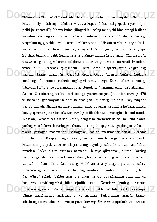 “Manas” va “Go’ro’g’li” dostonlari bilan birga rus bahodirlari haqidagi Vladimir,
Muromli Ilya, Dobrinya Nikitich, Alyosha Popovich kabi xalq eposlari yoki “Igor
polki jangnomasi”). Yozuv ixtiro qilinganidan so’ng tosh yoki binolardagi bitiklar
va yilnomalar eng qadimgi yozma tarix manbalari  hisoblanadi. O’sha davrlardagi
voqealarning guvohlari yoki zamondoshlari yozib qoldirgan manbalar, keyinchalik
xattot   va   shoirlar   tomonidan   qayta-qayta   ko’chirilgan   yoki   og’izdan-og’izga
ko’chib,   bizgacha   yetib   kelgan   asarlar   qadimiy   manba   hisoblanadi.   Chamasi,   o’z
yozuviga   ega   bo’lgan   barcha   xalqlarda   bitiklar   va   yilnomalar   uchraydi.   Masalan,
yunon   olimi   Gerodotning   mashhur   “Tarix”   kitobi   bizgacha   yetib   kelgan   eng
qadimgi   tarixiy   manbadir.   Gerodot   Kichik   Osiyo   (hozirgi   Turkiya   hududi)
sohilidagi   Galikarnas   shahrida   tug’ilgani   uchun,   unga   Sharq   ta’siri   o’tganligi
tabiiydir. Hatto Sitseron zamondoshlari Gerodotni “tarixning otasi” deb ataganlar.
Aslida,   Gerodotning   ushbu   asari   oxiriga   yetkazilmagan   (miloddan   avvalgi   470
yilgacha bo’lgan voqealar bilan tugallanadi) va uni hozirgi ma’noda ilmiy tadqiqot
deb bo’lmaydi. Shunga qaramay, mazkur kitob voqealar va dalillar ko’lami hamda
badiiy   qimmati   jihatidan   o’zidan   avvalgi   safdoshlaridan   anchagina   baland   turadi.
Masalan,   Gerodot   o’z   asarida   Kaspiy   dengiziga   chegaradosh   bo’lgan   hududlarda
yashagan   xalqlarni   tasvirlagan,   shundan   so’ng   Kaspiyortida   yastangan   vohalar,
ularda   yashagan   masoxatlar   (massagetlar)   haqida   ma’lumotlar   beradi.   Gerodot
birinchi   bo’lib   Kaspiy   dengizi   Kaspiy   xalqlari   nomidan   olganligini   ta’kidlaydi.
Muarrixning   buyuk   shaxs   ekanligini   uning   quyidagi   xolis   fikrlaridan   ham   bilish
mumkin:   “Men   o’zim   eshitgan   narsalarni   hikoya   qilyapman,   ammo   ularning
hammasiga ishonishim  shart emas. Mayli, bu xulosa mening yangi asarimga ham
taalluqli   bo’lsin”.   Miloddan   avvalgi   V–IV   asrlarda   yashagan   yunon   tarixchisi
Fukididning   Pelopenes   urushlari   haqidagi   asarlari   dunyodagi   birinchi   ilmiy   tarix
deb   e’tirof   etiladi.   Ushbu   asar   o’z   davri   tarixiy   voqealarining   ishonchli   va
haqqoniy   tasvirlanganligi   bilan   ajralib   turadi.   Gerodotni   kitobiga   nisbatan
Fukididning   asari   olg’a   tashlangan   qadam   edi.   Ushbu   kitobda   hayot   voqealariga
Olimp   xudolarining   aralashuvini   ko’rmaymiz.   Fukididning   asarida   tarixiy
tahlilning  asosiy   talablari   –  voqea   guvohlarining  fikrlarini   taqqoslash   va   bevosita
24 