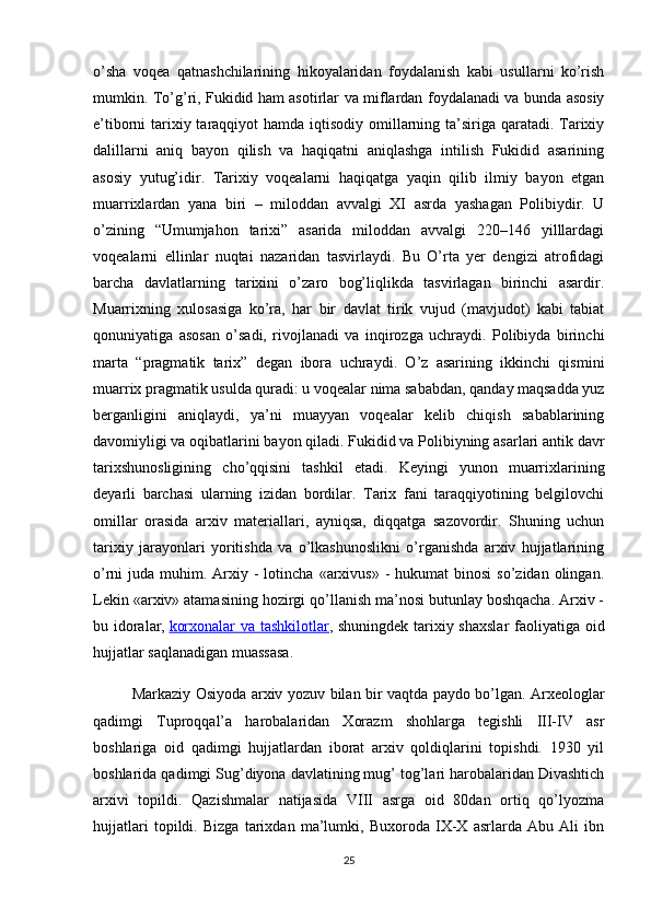 o’sha   voqea   qatnashchilarining   hikoyalaridan   foydalanish   kabi   usullarni   ko’rish
mumkin. To’g’ri, Fukidid ham asotirlar va miflardan foydalanadi va bunda asosiy
e’tiborni tarixiy taraqqiyot  hamda iqtisodiy omillarning ta’siriga qaratadi. Tarixiy
dalillarni   aniq   bayon   qilish   va   haqiqatni   aniqlashga   intilish   Fukidid   asarining
asosiy   yutug’idir.   Tarixiy   voqealarni   haqiqatga   yaqin   qilib   ilmiy   bayon   etgan
muarrixlardan   yana   biri   –   miloddan   avvalgi   XI   asrda   yashagan   Polibiydir.   U
o’zining   “Umumjahon   tarixi”   asarida   miloddan   avvalgi   220–146   yilllardagi
voqealarni   ellinlar   nuqtai   nazaridan   tasvirlaydi.   Bu   O’rta   yer   dengizi   atrofidagi
barcha   davlatlarning   tarixini   o’zaro   bog’liqlikda   tasvirlagan   birinchi   asardir.
Muarrixning   xulosasiga   ko’ra,   har   bir   davlat   tirik   vujud   (mavjudot)   kabi   tabiat
qonuniyatiga   asosan   o’sadi,   rivojlanadi   va   inqirozga   uchraydi.   Polibiyda   birinchi
marta   “pragmatik   tarix”   degan   ibora   uchraydi.   O’z   asarining   ikkinchi   qismini
muarrix pragmatik usulda quradi: u voqealar nima sababdan, qanday maqsadda yuz
berganligini   aniqlaydi,   ya’ni   muayyan   voqealar   kelib   chiqish   sabablarining
davomiyligi va oqibatlarini bayon qiladi. Fukidid va Polibiyning asarlari antik davr
tarixshunosligining   cho’qqisini   tashkil   etadi.   Keyingi   yunon   muarrixlarining
deyarli   barchasi   ularning   izidan   bordilar.   Tarix   fani   taraqqiyotining   belgilovchi
omillar   orasida   arxiv   materiallari,   ayniqsa,   diqqatga   sazovordir.   Shuning   uchun
tarixiy   jarayonlari   yoritishda   va   o’lkashunoslikni   o’rganishda   arxiv   hujjatlarining
o’rni  juda  muhim. Arxiy -  lotincha  «arxivus»  -  hukumat  binosi  so’zidan  olingan.
Lekin «arxiv» atamasining hozirgi qo’llanish ma’nosi butunlay boshqacha. Arxiv -
bu idoralar,   korxonalar va tashkilotlar ,   shuningdek tarixiy shaxslar  faoliyatiga oid
hujjatlar saqlanadigan muassasa.
Markaziy Osiyoda arxiv yozuv bilan bir vaqtda paydo bo’lgan. Arxeologlar
qadimgi   Tuproqqal’a   harobalaridan   Xorazm   shohlarga   tegishli   III-IV   asr
boshlariga   oid   qadimgi   hujjatlardan   iborat   arxiv   qoldiqlarini   topishdi.   1930   yil
boshlarida qadimgi Sug’diyona davlatining mug’ tog’lari harobalaridan Divashtich
arxivi   topildi.   Qazishmalar   natijasida   VIII   asrga   oid   80dan   ortiq   qo’lyozma
hujjatlari   topildi.   Bizga   tarixdan   ma’lumki,   Buxoroda   IX-X   asrlarda   Abu   Ali   ibn
25 