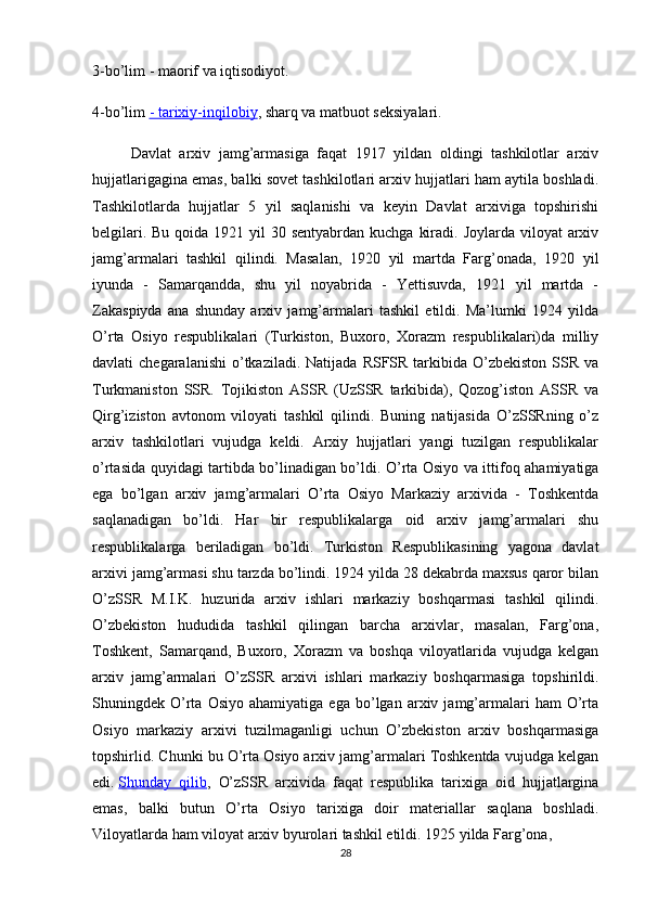 3-bo’lim - maorif va iqtisodiyot.
4-bo’lim   - tarixiy-inqilobiy ,  sharq va matbuot seksiyalari.
Davlat   arxiv   jamg’armasiga   faqat   1917   yildan   oldingi   tashkilotlar   arxiv
hujjatlarigagina emas, balki sovet tashkilotlari arxiv hujjatlari ham aytila boshladi.
Tashkilotlarda   hujjatlar   5   yil   saqlanishi   va   keyin   Davlat   arxiviga   topshirishi
belgilari. Bu  qoida 1921 yil  30 sentyabrdan kuchga  kiradi. Joylarda viloyat  arxiv
jamg’armalari   tashkil   qilindi.   Masalan,   1920   yil   martda   Farg’onada,   1920   yil
iyunda   -   Samarqandda,   shu   yil   noyabrida   -   Yettisuvda,   1921   yil   martda   -
Zakaspiyda   ana   shunday   arxiv   jamg’armalari   tashkil   etildi.   Ma’lumki   1924   yilda
O’rta   Osiyo   respublikalari   (Turkiston,   Buxoro,   Xorazm   respublikalari)da   milliy
davlati  chegaralanishi   o’tkaziladi.  Natijada  RSFSR tarkibida  O’zbekiston  SSR  va
Turkmaniston   SSR.   Tojikiston   ASSR   (UzSSR   tarkibida),   Qozog’iston   ASSR   va
Qirg’iziston   avtonom   viloyati   tashkil   qilindi.   Buning   natijasida   O’zSSRning   o’z
arxiv   tashkilotlari   vujudga   keldi.   Arxiy   hujjatlari   yangi   tuzilgan   respublikalar
o’rtasida quyidagi tartibda bo’linadigan bo’ldi. O’rta Osiyo va ittifoq ahamiyatiga
ega   bo’lgan   arxiv   jamg’armalari   O’rta   Osiyo   Markaziy   arxivida   -   Toshkentda
saqlanadigan   bo’ldi.   Har   bir   respublikalarga   oid   arxiv   jamg’armalari   shu
respublikalarga   beriladigan   bo’ldi.   Turkiston   Respublikasining   yagona   davlat
arxivi jamg’armasi shu tarzda bo’lindi. 1924 yilda 28 dekabrda maxsus qaror bilan
O’zSSR   M.I.K.   huzurida   arxiv   ishlari   markaziy   boshqarmasi   tashkil   qilindi.
O’zbekiston   hududida   tashkil   qilingan   barcha   arxivlar,   masalan,   Farg’ona,
Toshkent,   Samarqand,   Buxoro,   Xorazm   va   boshqa   viloyatlarida   vujudga   kelgan
arxiv   jamg’armalari   O’zSSR   arxivi   ishlari   markaziy   boshqarmasiga   topshirildi.
Shuningdek  O’rta   Osiyo   ahamiyatiga   ega   bo’lgan   arxiv  jamg’armalari   ham   O’rta
Osiyo   markaziy   arxivi   tuzilmaganligi   uchun   O’zbekiston   arxiv   boshqarmasiga
topshirlid. Chunki bu O’rta Osiyo arxiv jamg’armalari Toshkentda vujudga kelgan
edi.   Shunday   qilib ,   O’zSSR   arxivida   faqat   respublika   tarixiga   oid   hujjatlargina
emas,   balki   butun   O’rta   Osiyo   tarixiga   doir   materiallar   saqlana   boshladi.
Viloyatlarda ham viloyat arxiv byurolari tashkil etildi. 1925 yilda Farg’ona, 
28 