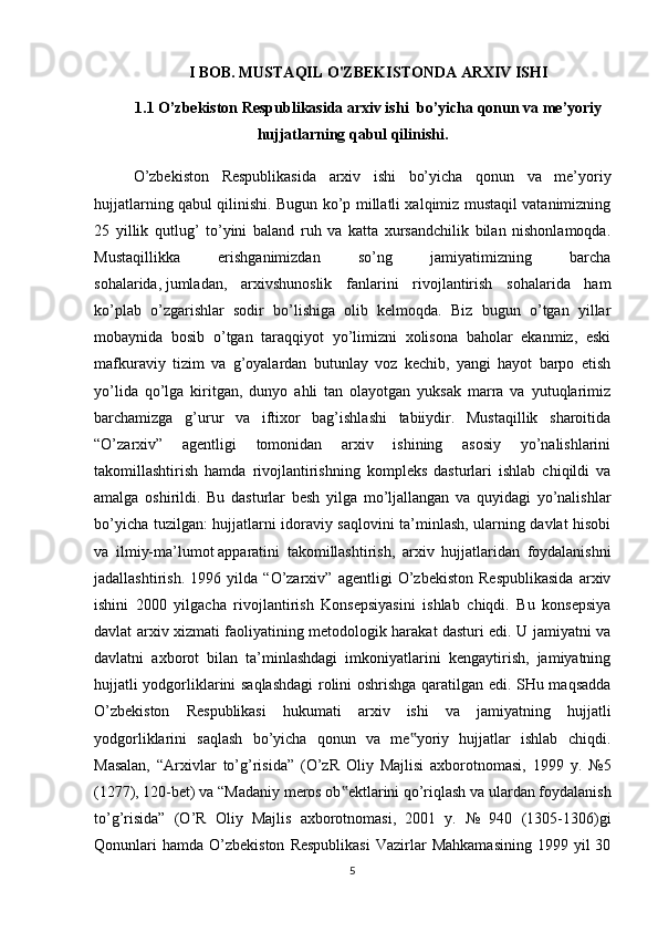 I BOB. MUSTAQIL O'ZBEKISTONDA ARXIV ISHI 
1.1 O’zbekiston Respublikasida arxiv ishi bo’yicha qonun va me’yoriy
hujjatlarning qabul qilinishi.
O’zbekiston   Respublikasida   arxiv   ishi   bo’yicha   qonun   va   me’yoriy
hujjatlarning qabul qilinishi. Bugun ko’p millatli xalqimiz mustaqil vatanimizning
25   yillik   qutlug’   to’yini   baland   ruh   va   katta   xursandchilik   bilan   nishonlamoqda.
Mustaqillikka   erishganimizdan   so’ng   jamiyatimizning   barcha
sohalarida,   jumladan ,   arxivshunoslik   fanlarini   rivojlantirish   sohalarida   ham
ko’plab   o’zgarishlar   sodir   bo’lishiga   olib   kelmoqda.   Biz   bugun   o’tgan   yillar
mobaynida   bosib   o’tgan   taraqqiyot   yo’limizni   xolisona   baholar   ekanmiz,   eski
mafkuraviy   tizim   va   g’oyalardan   butunlay   voz   kechib,   yangi   hayot   barpo   etish
yo’lida   qo’lga   kiritgan,   dunyo   ahli   tan   olayotgan   yuksak   marra   va   yutuqlarimiz
barchamizga   g’urur   va   iftixor   bag’ishlashi   tabiiydir.   Mustaqillik   sharoitida
“O’zarxiv”   agentligi   tomonidan   arxiv   ishining   asosiy   yo’nalishlarini
takomillashtirish   hamda   rivojlantirishning   kompleks   dasturlari   ishlab   chiqildi   va
amalga   oshirildi.   Bu   dasturlar   besh   yilga   mo’ljallangan   va   quyidagi   yo’nalishlar
bo’yicha tuzilgan: hujjatlarni idoraviy saqlovini ta’minlash, ularning davlat hisobi
va   ilmiy-ma’lumot   apparatini   takomillashtirish ,   arxiv   hujjatlaridan   foydalanishni
jadallashtirish.   1996   yilda   “O’zarxiv”   agentligi   O’zbekiston   Respublikasida   arxiv
ishini   2000   yilgacha   rivojlantirish   Konsepsiyasini   ishlab   chiqdi.   Bu   konsepsiya
davlat arxiv xizmati faoliyatining metodologik harakat dasturi edi. U jamiyatni va
davlatni   axborot   bilan   ta’minlashdagi   imkoniyatlarini   kengaytirish,   jamiyatning
hujjatli yodgorliklarini saqlashdagi  rolini oshrishga qaratilgan edi. SHu maqsadda
O’zbekiston   Respublikasi   hukumati   arxiv   ishi   va   jamiyatning   hujjatli
yodgorliklarini   saqlash   bo’yicha   qonun   va   me yoriy   hujjatlar   ishlab   chiqdi.‟
Masalan,   “Arxivlar   to’g’risida”   (O’zR   Oliy   Majlisi   axborotnomasi,   1999   y.   №5
(1277), 120-bet) va “Madaniy meros ob ektlarini qo’riqlash va ulardan foydalanish	
‟
to’g’risida”   (O’R   Oliy   Majlis   axborotnomasi,   2001   y.   №   940   (1305-1306)gi
Qonunlari  hamda   O’zbekiston  Respublikasi   Vazirlar  Mahkamasining  1999  yil  30
5 