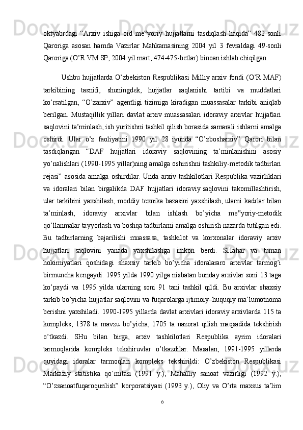 oktyabrdagi   “Arxiv   ishiga   oid   me yoriy   hujjatlarni   tasdiqlash   haqida”   482-sonli‟
Qaroriga   asosan   hamda   Vazirlar   Mahkamasining   2004   yil   3   fevraldagi   49-sonli
Qaroriga (O’R VM SP, 2004 yil mart, 474-475-betlar) binoan ishlab chiqilgan.
Ushbu hujjatlarda O’zbekiston Respublikasi  Milliy arxiv fondi (O’R MAF)
tarkibining   tasnifi,   shuningdek,   hujjatlar   saqlanishi   tartibi   va   muddatlari
ko’rsatilgan,   “O’zarxiv”   agentligi   tizimiga   kiradigan   muassasalar   tarkibi   aniqlab
berilgan.   Mustaqillik   yillari   davlat   arxiv   muassasalari   idoraviy   arxivlar   hujjatlari
saqlovini ta’minlash, ish yuritishni tashkil qilish borasida samarali ishlarni amalga
oshirdi.   Ular   o’z   faoliyatini   1990   yil   28   iyunda   “O’zbosharxiv”   Qarori   bilan
tasdiqlangan   “DAF   hujjatlari   idoraviy   saqlovining   ta’minlanishini   asosiy
yo’nalishlari (1990-1995 yillar)ning amalga oshirishni tashkiliy-metodik tadbirlari
rejasi”   asosida   amalga   oshirdilar.   Unda   arxiv   tashkilotlari   Respublika   vazirliklari
va   idoralari   bilan   birgalikda   DAF   hujjatlari   idoraviy   saqlovini   takomillashtirish ,
ular tarkibini yaxshilash, moddiy texnika bazasini yaxshilash, ularni kadrlar bilan
ta’minlash,   idoraviy   arxivlar   bilan   ishlash   bo’yicha   me yoriy-metodik	
‟
qo’llanmalar tayyorlash va boshqa tadbirlarni amalga oshirish nazarda tutilgan edi.
Bu   tadbirlarning   bajarilishi   muassasa,   tashkilot   va   korxonalar   idoraviy   arxiv
hujjatlari   saqlovini   yanada   yaxshilashga   imkon   berdi.   SHahar   va   tuman
hokimiyatlari   qoshidagi   shaxsiy   tarkib   bo’yicha   idoralararo   arxivlar   tarmog’i
birmuncha kengaydi. 1995 yilda 1990 yilga nisbatan bunday arxivlar soni 13 taga
ko’paydi   va   1995   yilda   ularning   soni   91   tani   tashkil   qildi.   Bu   arxivlar   shaxsiy
tarkib bo’yicha hujjatlar saqlovini va fuqarolarga ijtimoiy–huquqiy ma’lumotnoma
berishni yaxshiladi. 1990-1995 yillarda davlat arxivlari idoraviy arxivlarda 115 ta
kompleks,   1378   ta   mavzu   bo’yicha,   1705   ta   nazorat   qilish   maqsadida   tekshirish
o’tkazdi.   SHu   bilan   birga,   arxiv   tashkilotlari   Respublika   ayrim   idoralari
tarmoqlarida   kompleks   tekshiruvlar   o’tkazdilar.   Masalan,   1991-1995   yillarda
quyidagi   idoralar   tarmoqlari   kompleks   tekshirildi:   O’zbekiston   Respublikasi
Markaziy   statistika   qo’mitasi   (1991   y.),   Mahalliy   sanoat   vazirligi   (1992   y.),
“O’zsanoatfuqaroqurilish”   korporatsiyasi   (1993   y.),   Oliy   va   O’rta   maxsus   ta’lim
6 