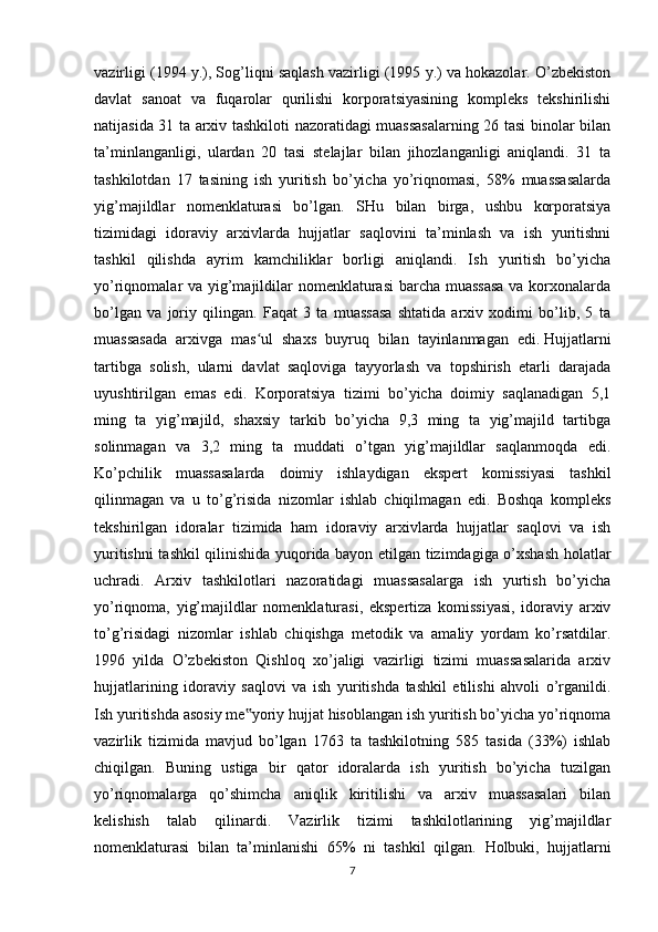 vazirligi (1994 y.), Sog’liqni saqlash vazirligi (1995 y.) va hokazolar. O’zbekiston
davlat   sanoat   va   fuqarolar   qurilishi   korporatsiyasining   kompleks   tekshirilishi
natijasida 31 ta arxiv tashkiloti nazoratidagi muassasalarning 26 tasi binolar bilan
ta’minlanganligi,   ulardan   20   tasi   stelajlar   bilan   jihozlanganligi   aniqlandi.   31   ta
tashkilotdan   17   tasining   ish   yuritish   bo’yicha   yo’riqnomasi,   58%   muassasalarda
yig’majildlar   nomenklaturasi   bo’lgan.   SHu   bilan   birga,   ushbu   korporatsiya
tizimidagi   idoraviy   arxivlarda   hujjatlar   saqlovini   ta’minlash   va   ish   yuritishni
tashkil   qilishda   ayrim   kamchiliklar   borligi   aniqlandi.   Ish   yuritish   bo’yicha
yo’riqnomalar va yig’majildilar nomenklaturasi  barcha muassasa  va korxonalarda
bo’lgan   va   joriy   qilingan.   Faqat   3   ta   muassasa   shtatida   arxiv   xodimi   bo’lib,   5   ta
muassasada   arxivga   mas ul   shaxs   buyruq   bilan   tayinlanmagan   edi.ʻ   Hujjatlarni
tartibga   solish ,   ularni   davlat   saqloviga   tayyorlash   va   topshirish   etarli   darajada
uyushtirilgan   emas   edi.   Korporatsiya   tizimi   bo’yicha   doimiy   saqlanadigan   5,1
ming   ta   yig’majild,   shaxsiy   tarkib   bo’yicha   9,3   ming   ta   yig’majild   tartibga
solinmagan   va   3,2   ming   ta   muddati   o’tgan   yig’majildlar   saqlanmoqda   edi.
Ko’pchilik   muassasalarda   doimiy   ishlaydigan   ekspert   komissiyasi   tashkil
qilinmagan   va   u   to’g’risida   nizomlar   ishlab   chiqilmagan   edi.   Boshqa   kompleks
tekshirilgan   idoralar   tizimida   ham   idoraviy   arxivlarda   hujjatlar   saqlovi   va   ish
yuritishni tashkil qilinishida yuqorida bayon etilgan tizimdagiga o’xshash holatlar
uchradi.   Arxiv   tashkilotlari   nazoratidagi   muassasalarga   ish   yurtish   bo’yicha
yo’riqnoma,   yig’majildlar   nomenklaturasi,   ekspertiza   komissiyasi,   idoraviy   arxiv
to’g’risidagi   nizomlar   ishlab   chiqishga   metodik   va   amaliy   yordam   ko’rsatdilar.
1996   yilda   O’zbekiston   Qishloq   xo’jaligi   vazirligi   tizimi   muassasalarida   arxiv
hujjatlarining   idoraviy   saqlovi   va   ish   yuritishda   tashkil   etilishi   ahvoli   o’rganildi.
Ish yuritishda asosiy me yoriy hujjat hisoblangan ish yuritish bo’yicha yo’riqnoma	
‟
vazirlik   tizimida   mavjud   bo’lgan   1763   ta   tashkilotning   585   tasida   (33%)   ishlab
chiqilgan.   Buning   ustiga   bir   qator   idoralarda   ish   yuritish   bo’yicha   tuzilgan
yo’riqnomalarga   qo’shimcha   aniqlik   kiritilishi   va   arxiv   muassasalari   bilan
kelishish   talab   qilinardi.   Vazirlik   tizimi   tashkilotlarining   yig’majildlar
nomenklaturasi   bilan   ta’minlanishi   65%   ni   tashkil   qilgan.   Holbuki,   hujjatlarni
7 