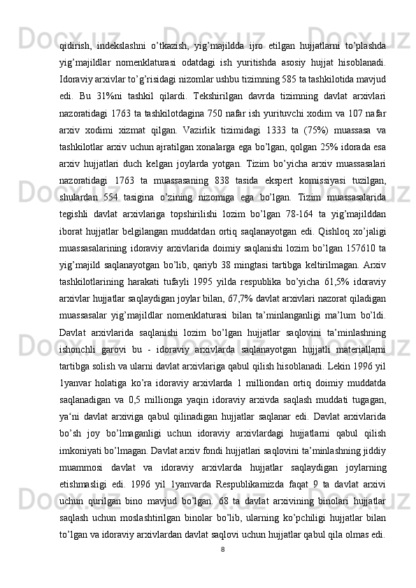 qidirish,   indekslashni   o’tkazish,   yig’majildda   ijro   etilgan   hujjatlarni   to’plashda
yig’majildlar   nomenklaturasi   odatdagi   ish   yuritishda   asosiy   hujjat   hisoblanadi.
Idoraviy arxivlar to’g’risidagi nizomlar ushbu tizimning 585 ta tashkilotida mavjud
edi.   Bu   31%ni   tashkil   qilardi.   Tekshirilgan   davrda   tizimning   davlat   arxivlari
nazoratidagi 1763 ta tashkilotdagina 750 nafar ish yurituvchi xodim va 107 nafar
arxiv   xodimi   xizmat   qilgan.   Vazirlik   tizimidagi   1333   ta   (75%)   muassasa   va
tashkilotlar arxiv uchun ajratilgan xonalarga ega bo’lgan, qolgan 25% idorada esa
arxiv   hujjatlari   duch   kelgan   joylarda   yotgan.   Tizim   bo’yicha   arxiv   muassasalari
nazoratidagi   1763   ta   muassasaning   838   tasida   ekspert   komissiyasi   tuzilgan,
shulardan   554   tasigina   o’zining   nizomiga   ega   bo’lgan.   Tizim   muassasalarida
tegishli   davlat   arxivlariga   topshirilishi   lozim   bo’lgan   78-164   ta   yig’majilddan
iborat   hujjatlar   belgilangan   muddatdan   ortiq   saqlanayotgan   edi.   Qishloq   xo’jaligi
muassasalarining   idoraviy   arxivlarida   doimiy   saqlanishi   lozim   bo’lgan   157610   ta
yig’majild   saqlanayotgan   bo’lib,   qariyb   38   mingtasi   tartibga   keltirilmagan.   Arxiv
tashkilotlarining   harakati   tufayli   1995   yilda   respublika   bo’yicha   61,5%   idoraviy
arxivlar hujjatlar saqlaydigan joylar bilan, 67,7% davlat arxivlari nazorat qiladigan
muassasalar   yig’majildlar   nomenklaturasi   bilan   ta’minlanganligi   ma’lum   bo’ldi.
Davlat   arxivlarida   saqlanishi   lozim   bo’lgan   hujjatlar   saqlovini   ta’minlashning
ishonchli   garovi   bu   -   idoraviy   arxivlarda   saqlanayotgan   hujjatli   materiallarni
tartibga solish va ularni davlat arxivlariga qabul qilish hisoblanadi. Lekin 1996 yil
1yanvar   holatiga   ko’ra   idoraviy   arxivlarda   1   milliondan   ortiq   doimiy   muddatda
saqlanadigan   va   0,5   millionga   yaqin   idoraviy   arxivda   saqlash   muddati   tugagan,
ya ni   davlat   arxiviga   qabul   qilinadigan   hujjatlar   saqlanar   edi.   Davlat   arxivlaridaʻ
bo’sh   joy   bo’lmaganligi   uchun   idoraviy   arxivlardagi   hujjatlarni   qabul   qilish
imkoniyati bo’lmagan. Davlat arxiv fondi hujjatlari saqlovini ta’minlashning jiddiy
muammosi   davlat   va   idoraviy   arxivlarda   hujjatlar   saqlaydigan   joylarning
etishmasligi   edi.   1996   yil   1yanvarda   Respublikamizda   faqat   9   ta   davlat   arxivi
uchun   qurilgan   bino   mavjud   bo’lgan.   68   ta   davlat   arxivining   binolari   hujjatlar
saqlash   uchun   moslashtirilgan   binolar   bo’lib,   ularning   ko’pchiligi   hujjatlar   bilan
to’lgan va idoraviy arxivlardan davlat saqlovi uchun hujjatlar qabul qila olmas edi.
8 