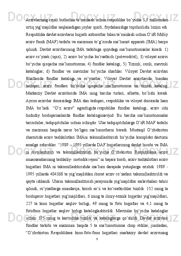 Arxivlarning rejali butlashni ta’minlash uchun respublika bo’yicha 1,5 milliondan
ortiq yig’majildlar   saqlanadigan joylar qurib , foydalanishga topshirilishi lozim edi.
Respublika davlat arxivlarni hujjatli axborotlar bilan ta’minlash uchun O’zR Milliy
arxiv fondi (MAF) tarkibi va mazmuni to’g’risida ma’lumot apparati (IMA) barpo
qilindi.   Davlat   arxivlarining   IMA   tarkibiga   quyidagi   ma’lumotnomalar   kiradi:   1)
arxiv ro’yxati (opis); 2) arxiv bo’yicha ko’rsatkich (putevoditel); 3) viloyat arxivi
bo’yicha   qisqacha   ma’lumotnoma;   4)   fondlar   katalogi;   5)   Tizimli,   ismli,   mavzuli
kataloglar;   6)   fondlar   va   mavzular   bo’yicha   sharhlar.   Viloyat   Davlat   arxivlari
filiallarida   fondlar   katalogi   va   ro’yxatlar,   Viloyat   Davlat   arxivlarida,   bundan
tashqari,   arxiv   fondlari   bo’yicha   qisqacha   ma’lumotnoma   va   tizimli   katalog.
Markaziy   Davlat   arxivlarida   IMA   ning   barcha   turlari,   albatta,   bo’lishi   kerak.
Ayrim arxivlar doirasidagi IMA dan tashqari, respublika va viloyat doirasida ham
IMA   bo’ladi.   “O’z   arxiv”   agentligida   respublika   fondlar   katalogi ,   arxiv   ishi
hududiy   boshqarmalarida   fondlar   katalogimavjud.   Bu   barcha   ma’lumotnomalar
tarixchilar, tadqiqotchilar uchun ochiqdir. Ular tadqiqotchilarga O’zR MAF tarkibi
va   mazmuni   haqida   zarur   bo’lgan   ma’lumotlarni   beradi.   Mustaqil   O’zbekiston
sharoitida   arxiv   tashkilotlari   IMAni   takomillashtirish   bo’yicha   kompleks   dasturni
amalga oshirdilar. “1989 – 1995 yillarda DAF hujjatlarining davlat hisobi va IMA
ni   rivojlantirish   va   takomillashtirish   bo’yicha   O’zbekiston   Respublikasi   arxiv
muassasalarining tashkiliy- metodik rejasi” ni bajara borib, arxiv tashkilotlari arxiv
hujjatlari   IMA   ni   takomillashtirishda   ma’lum   darajada   yutuqlarga   erishdi.   1989   -
1995 yillarda 404368 ta yig’majilddan iborat arxiv ro’xatlari  takomillashtirildi va
qayta ishlandi. Ularni takomillashtirish jarayonida yig’majildlar sarlavhalari tahrir
qilindi,   ro’yxatlarga   mundarija,   kirish   so’z   va   ko’rsatkichlar   tuzildi.   152   ming   ta
boshqaruv hujjatlari yig’majildlari, 6 ming ta ilmiy-texnik hujjatlar yig’majildlari,
227   ta   kino   hujjatlar   saqlov   birligi,   49   ming   ta   foto   hujjatlar   va   4,1   ming   ta
fotofono   hujjatlar   saqlov   birligi   kataloglashtirildi.   Mavzular   bo’yicha   kataloglar
uchun   375   ming   ta   kartochka   tuzildi   va   kataloglarga   qo’shildi.   Davlat   arxivlari
fondlar   tarkibi   va   mazmuni   haqida   5   ta   ma’lumotnoma   chop   etdilar,   jumladan,
“O’zbekiston   Respublikasi   kino-foto-fono   hujjatlari   markaziy   davlat   arxivining
9 