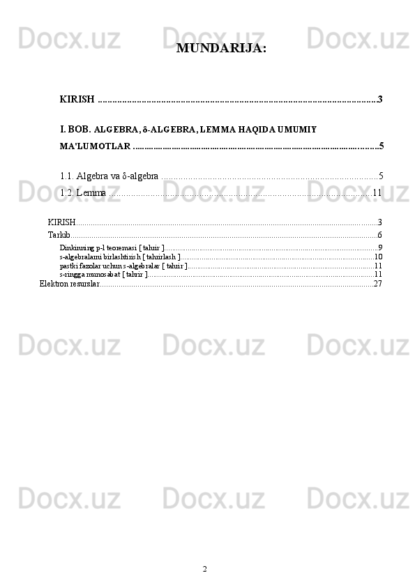 2MUNDARIJA:
KIRISH ...................................................................................................................3
I. BOB.   ALGEBRA,  δ -ALGEBRA, LEMMA HAQIDA UMUMIY 
MA'LUMOTLAR .................................................................................................... ........ 5
1.1.  Algebra va  δ -algebra   .......... ...............................................................................5
1.2.   L emma ....................................................... ................................................... ..11
KIRISH ................................................................................................................................................ 3
Tarkib ................................................................................................................................................... 6
Dinkinning p-l teoremasi   [   tahrir   ] ............................................................................................................. 9
s-algebralarni birlashtirish   [   tahrirlash   ] ................................................................................................... 10
pastki fazolar uchun s-algebralar   [   tahrir   ] ............................................................................................... 11
s-ringga munosabat   [   tahrir   ] .................................................................................................................... 11
Elektron resurslar ................................................................................................................................... 27 