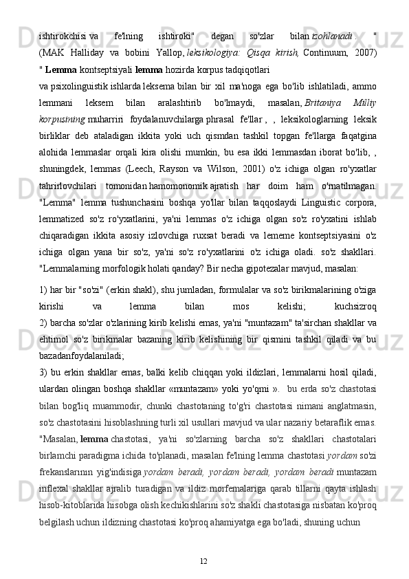 12ishtirokchisi   va   fe'lning   ishtiroki"   degan   so'zlar   bilan   izohlanadi   .   "
(MAK   Halliday   va   bobini   Yallop,   leksikologiya:   Qisqa   kirish,   Continuum,   2007)
"   Lemma   kontseptsiyali   lemma   hozirda   korpus   tadqiqotlari
va   psixolinguistik   ishlarda   leksema   bilan   bir   xil   ma'noga   ega   bo'lib   ishlatiladi,   ammo
lemmani   leksem   bilan   aralashtirib   bo'lmaydi,   masalan,   Britaniya   Milliy
korpusining   muharriri   foydalanuvchilarga   phrasal   fe'llar   ,   ,   leksikologlarning   leksik
birliklar   deb   ataladigan   ikkita   yoki   uch   qismdan   tashkil   topgan   fe'llarga   faqatgina
alohida   lemmaslar   orqali   kira   olishi   mumkin,   bu   esa   ikki   lemmasdan   iborat   bo'lib,   ,
shuningdek,   lemmas   (Leech,   Rayson   va   Wilson,   2001)   o'z   ichiga   olgan   ro'yxatlar
tahrirlovchilari   tomonidan   hamomonomik   ajratish   har   doim   ham   o'rnatilmagan.
"Lemma"   lemma   tushunchasini   boshqa   yo'llar   bilan   taqqoslaydi   Linguistic   corpora,
lemmatized   so'z   ro'yxatlarini,   ya'ni   lemmas   o'z   ichiga   olgan   so'z   ro'yxatini   ishlab
chiqaradigan   ikkita   asosiy   izlovchiga   ruxsat   beradi   va   lememe   kontseptsiyasini   o'z
ichiga   olgan   yana   bir   so'z,   ya'ni   so'z   ro'yxatlarini   o'z   ichiga   oladi.   so'z   shakllari.
"Lemmalarning morfologik holati qanday? Bir necha gipotezalar mavjud, masalan:
1) har bir "so'zi" (erkin shakl), shu jumladan, formulalar va so'z birikmalarining o'ziga
kirishi   va   lemma   bilan   mos   kelishi;   kuchsizroq
2) barcha so'zlar o'zlarining kirib kelishi emas, ya'ni "muntazam" ta'sirchan shakllar va
ehtimol   so'z   birikmalar   bazaning   kirib   kelishining   bir   qismini   tashkil   qiladi   va   bu
bazadanfoydalaniladi;
3)   bu   erkin   shakllar   emas,   balki   kelib   chiqqan   yoki   ildizlari,   lemmalarni   hosil   qiladi,
ulardan   olingan   boshqa   shakllar   «muntazam»   yoki   yo'qmi   ».     bu   erda   so'z   chastotasi
bilan   bog'liq   muammodir,   chunki   chastotaning   to'g'ri   chastotasi   nimani   anglatmasin,
so'z chastotasini hisoblashning turli xil usullari mavjud va ular nazariy betaraflik emas.
"Masalan,   lemma   chastotasi,   ya'ni   so'zlarning   barcha   so'z   shakllari   chastotalari
birlamchi paradigma ichida to'planadi, masalan fe'lning lemma chastotasi   yordam   so'zi
frekanslarının   yig'indisiga   yordam   beradi,   yordam   beradi,   yordam   beradi   muntazam
inflexal   shakllar   ajralib   turadigan   va   ildiz   morfemalariga   qarab   tillarni   qayta   ishlash
hisob-kitoblarida hisobga olish kechikishlarini so'z shakli chastotasiga nisbatan ko'proq
belgilash uchun ildizning chastotasi ko'proq ahamiyatga ega bo'ladi, shuning uchun  