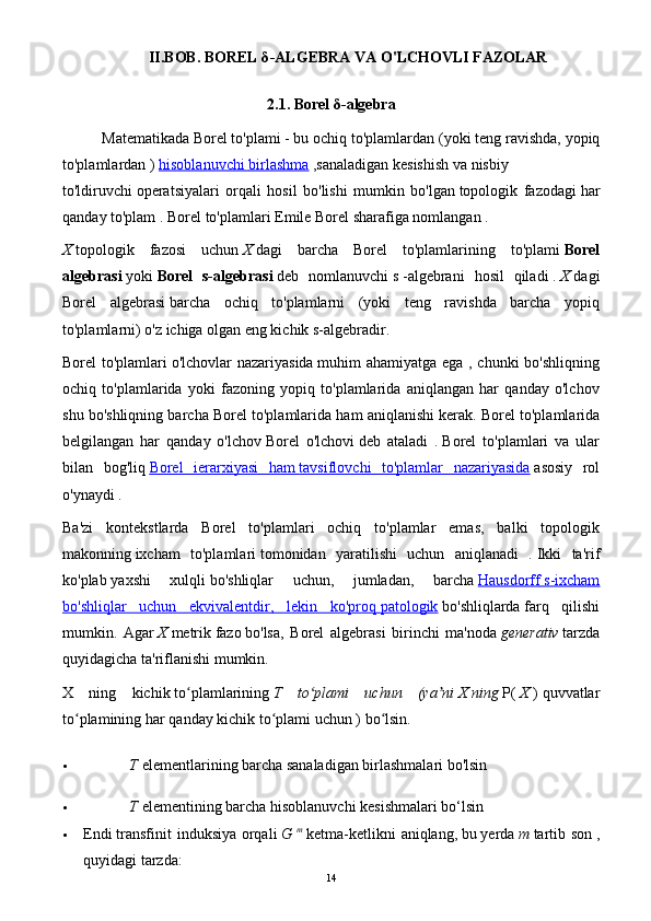 II.BOB.   BOREL δ -ALGEBRA  VA O'LCHOVLI FAZOLAR
2.1.  Borel  δ -algebra
Matematikada   Borel   to'plami   - bu   ochiq to'plamlardan   (yoki teng ravishda,   yopiq
to'plamlardan   )   hisoblanuvchi        birlashma      ,sanaladigan   kesishish   va   nisbiy
to'ldiruvchi   operatsiyalari   orqali   hosil   bo'lishi   mumkin   bo'lgan   topologik   fazodagi   har
qanday to'plam   .   Borel to'plamlari   Emile Borel   sharafiga nomlangan .
X   topologik   fazosi   uchun   X   dagi   barcha   Borel   to'plamlarining   to'plami   Borel
algebrasi   yoki   Borel   s-algebrasi   deb   nomlanuvchi   s   -algebrani   hosil   qiladi   .   X   dagi
Borel   algebrasi   barcha   ochiq   to'plamlarni   (yoki   teng   ravishda   barcha   yopiq
to'plamlarni) o'z ichiga olgan eng kichik s-algebradir.
Borel to'plamlari   o'lchovlar nazariyasida   muhim ahamiyatga ega , chunki  bo'shliqning
ochiq   to'plamlarida   yoki   fazoning   yopiq   to'plamlarida   aniqlangan   har   qanday   o'lchov
shu bo'shliqning barcha Borel to'plamlarida ham aniqlanishi kerak.   Borel to'plamlarida
belgilangan   har   qanday   o'lchov   Borel   o'lchovi   deb   ataladi   .   Borel   to'plamlari   va   ular
bilan   bog'liq   Borel   ierarxiyasi   ham        tavsiflovchi   to'plamlar   nazariyasida      asosiy   rol
o'ynaydi   .
Ba'zi   kontekstlarda   Borel   to'plamlari   ochiq   to'plamlar   emas,   balki   topologik
makonning   ixcham   to'plamlari   tomonidan   yaratilishi   uchun   aniqlanadi   .   Ikki   ta'rif
ko'plab   yaxshi   xulqli   bo'shliqlar   uchun,   jumladan,   barcha   Hausdorff        s-ixcham   
bo'shliqlar   uchun   ekvivalentdir,   lekin   ko'proq        patologik      bo'shliqlarda   farq   qilishi
mumkin.   Agar   X   metrik   fazo   bo'lsa,   Borel   algebrasi   birinchi   ma'noda   generativ   tarzda
quyidagicha ta'riflanishi mumkin.
X   ning   kichik   to plamlariningʻ   T   to plami   uchun   (ya ni	ʻ ʼ   X   ning   P(   X   )   quvvatlar
to plamining	
ʻ   har qanday kichik to plami uchun	ʻ   ) bo lsin.	ʻ
 T   elementlarining barcha sanaladigan birlashmalari bo'lsin
 T   elementining barcha hisoblanuvchi kesishmalari bo‘lsin
 Endi   transfinit  induksiya orqali   G   m
  ketma-ketlikni  aniqlang,   bu   yerda   m   tartib son   ,
quyidagi tarzda:
14 