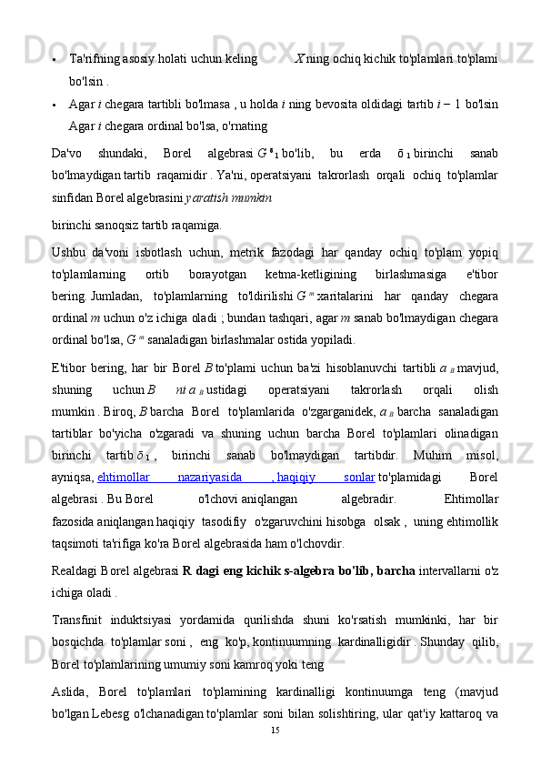  Ta'rifning asosiy holati uchun keling X   ning ochiq kichik to'plamlari to'plami
bo'lsin   .
 Agar   i   chegara tartibli   bo'lmasa   , u holda   i   ning bevosita oldidagi tartib   i   − 1 bo'lsin
Agar   i   chegara ordinal bo'lsa, o'rnating
Da'vo   shundaki,   Borel   algebrasi   G   ō  
1   bo'lib,   bu   erda   ō  
1   birinchi   sanab
bo'lmaydigan   tartib   raqamidir   .   Ya'ni,   operatsiyani   takrorlash   orqali   ochiq   to'plamlar
sinfidan Borel algebrasini   yaratish mumkin
birinchi sanoqsiz tartib raqamiga.
Ushbu   da'voni   isbotlash   uchun,   metrik   fazodagi   har   qanday   ochiq   to'plam   yopiq
to'plamlarning   ortib   borayotgan   ketma-ketligining   birlashmasiga   e'tibor
bering.   Jumladan,   to'plamlarning   to'ldirilishi   G   m
  xaritalarini   har   qanday   chegara
ordinal   m   uchun o'z ichiga oladi ;   bundan tashqari, agar   m   sanab bo'lmaydigan chegara
ordinal bo'lsa,   G   m
  sanaladigan birlashmalar ostida yopiladi.
E'tibor   bering,   har   bir   Borel   B   to'plami   uchun   ba'zi   hisoblanuvchi   tartibli   a  
B   mavjud,
shuning   uchun   B   ni   a  
B   ustidagi   operatsiyani   takrorlash   orqali   olish
mumkin   .   Biroq,   B   barcha   Borel   to'plamlarida   o'zgarganidek,   a  
B   barcha   sanaladigan
tartiblar   bo'yicha   o'zgaradi   va   shuning   uchun   barcha   Borel   to'plamlari   olinadigan
birinchi   tartib   ō  
1   ,   birinchi   sanab   bo'lmaydigan   tartibdir.   Muhim   misol,
ayniqsa,   ehtimollar   nazariyasida   ,        haqiqiy   sonlar      to'plamidagi   Borel
algebrasi   .   Bu   Borel   o'lchovi   aniqlangan   algebradir.     Ehtimollar
fazosida   aniqlangan   haqiqiy   tasodifiy   o'zgaruvchini   hisobga   olsak   ,   uning   ehtimollik
taqsimoti   ta'rifiga ko'ra Borel algebrasida ham o'lchovdir.
Realdagi Borel algebrasi   R dagi eng kichik s-algebra bo'lib, barcha   intervallarni   o'z
ichiga oladi   .
Transfinit   induktsiyasi   yordamida   qurilishda   shuni   ko'rsatish   mumkinki,   har   bir
bosqichda   to'plamlar   soni   ,   eng   ko'p,   kontinuumning   kardinalligidir   .   Shunday   qilib,
Borel to'plamlarining umumiy soni kamroq yoki teng
Aslida,   Borel   to'plamlari   to'plamining   kardinalligi   kontinuumga   teng   (mavjud
bo'lgan   Lebesg   o'lchanadigan   to'plamlar   soni   bilan   solishtiring,  ular   qat'iy   kattaroq  va
15 