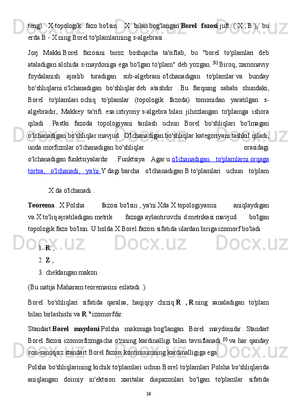 teng ).   X   topologik   fazo   bo'lsin   .   X   bilan   bog'langan   Borel   fazosi   juft   (   X   ,   B   ),   bu
erda   B -   X   ning   Borel to'plamlarining s-algebrasi   .
Jorj   Makki   Borel   fazosini   biroz   boshqacha   ta'riflab,   bu   "borel   to'plamlari   deb
ataladigan alohida s-maydoniga ega bo'lgan to'plam" deb yozgan.   [1]
  Biroq, zamonaviy
foydalanish   ajralib   turadigan   sub-algebrani   o'lchanadigan   to'plamlar   va   bunday
bo'shliqlarni   o'lchanadigan   bo'shliqlar   deb   atashdir   .   Bu   farqning   sababi   shundaki,
Borel   to'plamlari   ochiq   to'plamlar   (topologik   fazoda)   tomonidan   yaratilgan   s-
algebradir,   Makkey   ta'rifi   esa   ixtiyoriy   s-algebra   bilan   jihozlangan   to'plamga   ishora
qiladi   .   Pastki   fazoda   topologiyani   tanlash   uchun   Borel   bo'shliqlari   bo'lmagan
o'lchanadigan bo'shliqlar mavjud.    O'lchanadigan bo'shliqlar   kategoriyani   tashkil qiladi,
unda   morfizmlar   o'lchanadigan   bo'shliqlar   orasidagi
o'lchanadigan   funktsiyalardir   .   Funktsiya   Agar   u   o'lchanadigan   to'plamlarni        orqaga   
tortsa,   o'lchanadi,   ya'ni        Y   dagi   barcha   o'lchanadigan   B   to'plamlari   uchun   to'plam
X   da o'lchanadi   .
Teorema   .   X   Polsha   fazosi   bo'lsin   ,   ya'ni   Xda   X   topologiyasini   aniqlaydigan
va   X   to'liq   ajratiladigan   metrik   fazoga   aylantiruvchi   d   metrikasi   mavjud   bo'lgan
topologik fazo bo'lsin.   U holda X   Borel   fazosi sifatida   ulardan biriga   izomorf bo'ladi
1. R   ,
2. Z   ,
3. cheklangan makon.
(Bu natija Maharam teoremasini   eslatadi   .)
Borel   bo'shliqlari   sifatida   qaralsa,   haqiqiy   chiziq   R   ,   R   ning   sanaladigan   to'plam
bilan   birlashishi va   R   n
  izomorfdir.
Standart   Borel   maydoni   Polsha   makoniga   bog'langan   Borel   maydonidir   .   Standart
Borel fazosi  izomorfizmgacha o'zining kardinalligi bilan tavsiflanadi   [3]
  va har qanday
son-sanoqsiz standart Borel fazosi kontinuumning kardinalligiga ega.
Polsha bo'shliqlarining kichik to'plamlari uchun Borel to'plamlari Polsha bo'shliqlarida
aniqlangan   doimiy   in'ektsion   xaritalar   diapazonlari   bo'lgan   to'plamlar   sifatida
16 