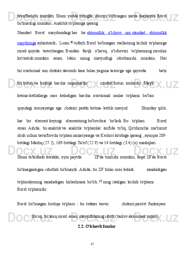 tavsiflanishi   mumkin.   Shuni   yodda   tutingki,   doimiy  bo'lmagan   xarita  diapazoni   Borel
bo'lmasligi mumkin.   Analitik to'plamga   qarang   .
Standart   Borel   maydonidagi   har   bir   ehtimollik   o'lchovi   uni        standart   ehtimollik   
maydoniga   aylantiradi .   Lusin   [4]
  tufayli   Borel   bo'lmagan   reallarning   kichik   to'plamiga
misol   quyida   tasvirlangan.   Bundan   farqli   o'laroq,   o'lchovsiz   to'plamning   misolini
ko'rsatish   mumkin   emas,   lekin   uning   mavjudligi   isbotlanishi   mumkin.   Har
bir   irratsional son   cheksiz   davomli kasr bilan yagona tasvirga ega   qayerda ba'zi
bir   butun   va   boshqa   barcha   raqamlardir musbat   butun   sonlardir   .   Mayli
ketma-ketliklarga   mos   keladigan   barcha   irratsional   sonlar   to'plami   bo'lsin
quyidagi   xususiyatga   ega:   cheksiz   pastki   ketma-   ketlik   mavjud   Shunday   qilib,
har   bir   element   keyingi   elementning   bo'luvchisi   bo'ladi.   Bu   to'plam Borel
emas.   Aslida,   bu   analitik   va   analitik   to'plamlar   sinfida   to'liq.   Qo'shimcha   ma'lumot
olish uchun   tavsiflovchi to'plam nazariyasiga   va   Kechris   kitobiga qarang , ayniqsa 209-
betdagi Mashq (27.2), 169-betdagi Ta'rif (22.9) va 14-betdagi (3.4) (ii) mashqlari.
Shuni ta'kidlash kerakki, ayni paytda ZFda tuzilishi mumkin, faqat ZFda Borel
bo'lmaganligini isbotlab bo'lmaydi.   Aslida, bu ZF bilan mos keladi sanaladigan
to'plamlarning   sanaladigan   birlashmasi   bo'lib,   [5]
  ning   istalgan   kichik   to'plami
Borel to'plamidir.
Borel   bo'lmagan   boshqa   to'plam   -   bu   teskari   tasvir cheksiz   paritet   funksiyasi  
.   Biroq, bu aniq misol emas, mavjudlikning isboti (tanlov aksiomasi orqali). 
2.2. O'lchovli fazolar
17 