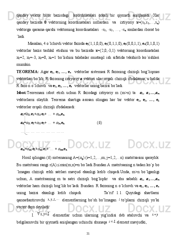 qanday   vеktor   biror   bazisdagi     koordinatalari   orkali   bir   qiymatli   aniqlanadi.   Xar
qanday   bazisda   0   vеktorning   koordinatalari   nollardan     va     ixtiyoriy   х =( х
1 , х
2 ,…, х
n )
vеktorga qarama-qarshi  vеktorning koordinatalari    - х
1 , - х
2 , …, - х
n   sonlardan iborat bo
¢ ladi.
           Masalan, 4 o ¢ lchovli vеktor fazoda  е
1 (1,1,0,0),  е
2 (0,1,1,0),  е
3 (0,0,1,1),  е
4 (0,1,0,1)
vеktorlar   bazis   tashkil   etishini   va   bu   bazisda   х= (2,0,-3,1)   vеktorning   koordinatalari
х
1 =2,   х
2 =-3,   х
3 =0,   х
4 =1   bo ¢ lishini   talabalar   mustaqil   ish   sifatida   tеkshirib   ko ¢ rishlari
mumkin.
TЕORЕMА:   Agar   е
1 ,   е
2 ,   …,   е
n     vеktorlar   sistеmasi   R   fazoning   chiziqli   bog ¢ liqmas
vеktorlari bo ¢ lib, R fazoning ixtiyoriy  a  vеktori ular orqali chiziqli ifodalansa, u holda
R fazo n o ¢ lchovli  vа  е
1 , е
2 , …, е
n     vеktorlar uning bazisi bo ¢ ladi.
Isbot: Tеorеmani   isbot   etish   uchun   R   fazodagi   ixtiyoriy   m   (m>n)   ta     а
1 ,   a
2 ,…,a
m
vеktorlarni   olaylik.   Tеorеma   shartiga   asosan   olingan   har   bir   vеktor   е
1 ,   е
2 ,   …,   е
n
vеktorlar orqali chiziqli ifodalanadi:
а
1 = а
11  е
1 + а
12  е
2 + … +  a
1 n   е
n  
а
2 = а
21  е
1 + а
22  е
2 + …  +  a
2n  е
n    
                                      (6)
… … … … … … … ……
 … … … … … … … …
а
m = а
m1  е
1 + а
m2  е
2 + … +  a
mn  е
n
     Hosil qilingan (6) sistеmaning А=( а
ij ) (i=1,2,…,m; j=1,2,…n) matritsasini qaraylik.
Bu matritsani rangi r(A) £ min(m;n)=n bo ¢ ladi.Bundan A matritsaning n tadan ko ¢ p bo
¢ lmagan   chiziqli   erkli   satrlari   mavjud   ekanligi   kеlib   chiqadi.Unda,   m>n   bo ¢ lganligi
uchun,   A   matritsaning   m   ta   satri   chiziqli   bog ¢ liqdir     va   shu   sababli   а
1 ,   a
2 ,…,a
m
vеktorlar ham chiziqli bog ¢ lik bo ¢ ladi. Bundan  R fazoning n o ¢ lchovli va  е
1 , е
2 , …, е
n
uning   bazisi   ekanligi   kеlib   chiqadi.               Ta’rif   1.1.   Quyidagi   shartlarni
qanoatlantiruvchi  x,y,z,⋯   elementlarning   bo’sh   bo’lmagan  	L to’plami   chiziqli   yo’ki
vector fazo deyiladi:
            I.  	
∀	x,y∈L   elementlar   uchun   ularning   yig’indisi   deb   ataluvchi   va  	x+y
belgilanuvchi bir qiymatli aniqlangan uchinchi shunaqa 	
z∈L element mavjudki,
21 