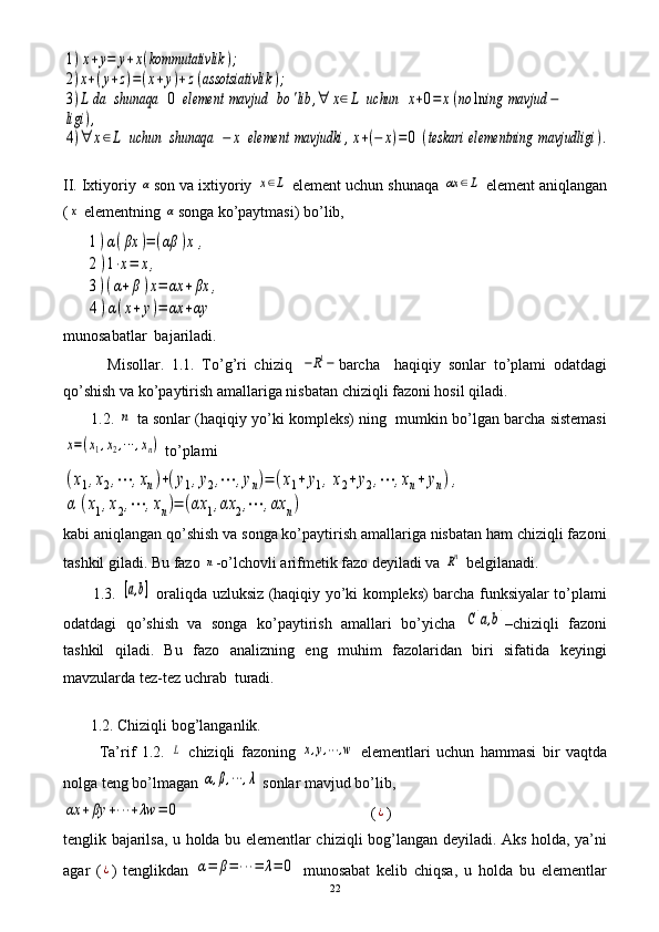 1)x+y=	y+x(kommutativlik	);	
2)x+(y+z)=(x+y)+z(assotsiativlik	);	
3)L	da	shunaqa	0	element	mavjud	bo	'lib	,∀	x∈L	uchun	x+0=	x(no	ln	ing	mavjud	−	
ligi	),	
4)∀	x∈L	uchun	shunaqa	−	x	element	mavjudki	,x+(−	x)=0	(teskari	elementning	mavjudligi	).II. Ixtiyoriy 	
α son va ixtiyoriy 	x∈L  element uchun shunaqa 	αx	∈L  element aniqlangan
(	
x  elementning 	α songa ko’paytmasi) bo’lib,
      	
1)α(βx	)=	(αβ	)x	,	
2)1⋅x=	x,	
3)(α+β)x=	αx	+βx	,	
4)α(x+y)=	αx	+αy
munosabatlar  bajariladi.
            Misollar.   1.1.   To’g’ri   chiziq  	
−R1− barcha     haqiqiy   sonlar   to’plami   odatdagi
qo’shish va ko’paytirish amallariga nisbatan chiziqli fazoni hosil qiladi.
       1.2. 	
n  ta sonlar (haqiqiy yo’ki kompleks) ning  mumkin bo’lgan barcha sistemasi	
x=(x1,x2,⋯	,xn)
 to’plami 	
(x1,x2,⋯	,xn)+(y1,y2,⋯	,yn)=	(x1+	y1,x2+	y2,⋯	,xn+	yn),	
α	(x1,x2,⋯	,xn)=	(αx	1,αx	2,⋯	,αx	n)
kabi aniqlangan qo’shish va songa ko’paytirish amallariga nisbatan ham chiziqli fazoni
tashkil giladi. Bu fazo 	
n -o’lchovli arifmetik fazo deyiladi va 	Rn  belgilanadi.
           1.3.  	
[a,b]   oraliqda uzluksiz (haqiqiy yo’ki kompleks) barcha funksiyalar to’plami
odatdagi   qo’shish   va   songa   ko’paytirish   amallari   bo’yicha  	
C[a,b] –chiziqli   fazoni
tashkil   qiladi.   Bu   fazo   analizning   eng   muhim   fazolaridan   biri   sifatida   keyingi
mavzularda tez-tez uchrab  turadi.
    
       1.2. Chiziqli bog’langanlik.
            Ta’rif   1.2.  	
L   chiziqli   fazoning  	x,y,⋯	,w   elementlari   uchun   hammasi   bir   vaqtda
nolga teng bo’lmagan 	
α,β,⋯	,λ  sonlar mavjud bo’lib, 	
αx	+βy	+⋯	+λw	=	0
                                                 (	¿ )
tenglik bajarilsa, u holda bu elementlar chiziqli bog’langan deyiladi. Aks holda, ya’ni
agar   (	
¿ )   tenglikdan  	α=	β=	⋯	=	λ=	0   munosabat   kelib   chiqsa,   u   holda   bu   elementlar
22 