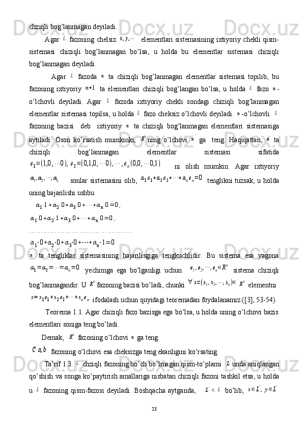 chziqli bog’lanmagan deyiladi.
             Agar  L   fazoning chelsiz  	x,y,⋯    elementlari sistemasining ixtiyoriy chekli qism-
sistemasi   chiziqli   bog’lanmagan   bo’lsa,   u   holda   bu   elementlar   sistemasi   chiziqli
bog’lanmagan deyiladi.
              Agar  	
L   fazoda  	n   ta   chiziqli   bog’lanmagan   elementlar   sistemasi   topilib,   bu
fazoning   ixtiyoriy  	
n+1   ta   elementlari   chiziqli   bog’langan   bo’lsa,   u   holda  	L   fazo  	n -
o’lchovli   deyiladi.   Agar  	
L   fazoda   ixtiyoriy   chekli   sondagi   chiziqli   bog’lanmagan
elementlar sistemasi topilsa, u holda 	
L  fazo cheksiz o’lchovli deyiladi. 	n -o’lchovli   	L
fazoning   bazisi     deb     ixtiyoriy  	
n   ta   chiziqli   bog’lanmagan   elementlari   sistemasiga
aytiladi.   Oson   ko’rsatish   mumkinki,  	
Rn ning   o’lchovi  	n   ga     teng.   Haqiqattan,  	n   ta
chiziqli   bog’lanmagan   elementlar   sistemasi   sifatida	
e1=(1,0	,⋯	0),e2=(0,1,0	,⋯	0),⋯	,en(0,0	,⋯	0,1	)
    ni   olish   mumkin.   Agar   ixtiyoriy	
α1,α2,⋯	,αn
       sonlar sistemasini  olib,  	α1e1+α2e2+⋯	+αnen=0   tenglikni  tuzsak, u holda
uning bajarilishi ushbu
   	
α1⋅1+α2⋅0+α3⋅0+⋯	+αn⋅0=	0,	
α1⋅0+α2⋅1+α3⋅0+⋯	+αn⋅0=	0,
……………………………………..	
α1⋅0+α2⋅0+α3⋅0+⋯	+αn⋅1=	0	
n
  ta   tengliklar   sistemasining   bajarilisgiga   tengkuchlidir.   Bu   sistema   esa   yagona
α1=	α2=⋯	=	αn=	0
  yechimga   ega   bo’lganligi   uchun    	e1,e2,⋯	,en∈Rn   sistema   chiziqli
bog’lanmagandir. U 	
Rn fazoning bazisi bo’ladi, chunki 	∀	x=(x1,x2,⋯	,xn)∈	Rn  elementni	
x=	x1e1+x2e2+⋯	+xnen
 ifodalash uchun quyidagi teoremadan foydalanamiz ([3], 53-54).
         Teorema 1.1. Agar chiziqli fazo bazisga ega bo’lsa, u holda uning o’lchovi bazis
elementlari soniga teng bo’ladi.
       Demak,  	
Rn  fazoning o’lchovi 	n  ga teng.
 	
C[a,b]  fazoning o’lchovi esa cheksizga teng ekanligini ko’rsating.
        Ta’rif 1.3. 	
L  chziqli fazoning bo’ch bo’lmagan qism-to’plami  	L' unda aniqlangan
qo’shish va songa ko’paytirish amallariga nisbatan chiziqli fazoni tashkil etsa, u holda
u  	
L   fazoning   qism-fazosi   deyiladi.   Boshqacha   aytganda,      	L'⊂	L   bo’lib,  	x∈L',y∈L'
23 