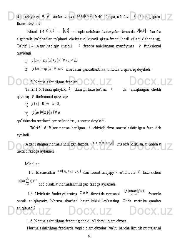 dan  ixtiyoriy  α,β sonlar uchun  	αx	+βy	∈L'  kelib chiqsa, u holda   	L'   	L  ning qism-
fazosi deyiladi.
               Misol. 1.4.	
C[a,b]   –   	[a,b]   oraliqda uzluksiz funksiyalar fazosida  	P[a,b]−   barcha
algebraik   ko’phadlar   to’plami   cheksiz   o’lchovli   qism-fazoni   hosil   qiladi   (isbotlang).
Ta’rif   1.4.   Agar   haqiqiy   chziqli      	
L   fazoda   aniqlangan   manfiymas    	p   funksional
quyidagi
        1)  	
p(x+y)≤	p(x)+p(y)∀	x,y∈L;
        2)   	
p(αx	)=αp	(x)∀	α>0  shartlarni qanoatlantirsa, u holda u qavariq deyiladi.
        
          1.5. Normalashtirilgan fazolar.
        Ta’rif 1.5. Faraz qilaylik, 	
L−  chiziqli fazo bo’lsin.  	L da     aniqlangan   chekli
qavariq  	
p  funksional quyidagi
        1)  
p(x)=	0	⇔	x=	0,
        2)   	
p(αx	)=|α|p(x)∀	α
qo’shimcha sartlarni qanoatlantirsa, u norma deyiladi.
                Ta’rif   1.6.   Biror   norma   berilgan    	
L   chiziqli   fazo   normalashtirilgan   fazo   deb
aytiladi.
             Agar istalgan normalshtirilgan fazoda   	
ρ(x,y)=‖x−y‖    masofa kiritilsa, u holda u
metric fazoga aylanadi. 
       
        Misollar:
                1.5.  Elementlari  	
x=(x1,x2,⋯	,xn)   dan  iborat   haqiqiy  	n -o’lchovli  	Rn   fazo  uchun	
‖x‖=(∑k=1
n	
xk2)1/2
 deb olsak, u normalashtirilgan fazoga aylanadi. 
              1.6.   Uzluksiz   funksiyalarning  	
C[a,b]   fazosida   normani    	‖f‖=maxa≤t≤b|f(t)|     formula
orqali   aniqlaymiz.   Norma   shartlari   bajarilishini   ko’rsating.   Unda   metrika   qanday
aniqlanadi?
        
          1.6. Normalashtirilgan fazoning chekli o’lchovli qism-fazosi.
               Normalashtirilgan fazolarda yopiq qism-fazolar (ya’ni barcha limitik nuqtalarini
24 