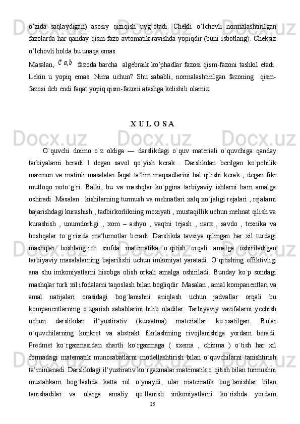 o’zida   saqlaydigan)   asosiy   qiziqish   uyg’otadi.   Chekli   o’lchovli   normalashtirilgan
fazolarda har qanday qism-fazo avtomatik ravishda yopiqdir (buni isbotlang). Cheksiz
o’lchovli holda bu unaqa emas.
Masalan,  C[a,b]   fazoda barcha   algebraik ko’phadlar fazosi  qism-fazoni tashkil  etadi.
Lekin   u   yopiq   emas.   Nima   uchun?   Shu   sababli,   normalashtirilgan   fazoning     qism-
fazosi deb endi faqat yopiq qism-fazoni atashga kelishib olamiz.
   
X U L O S A
O`quvchi   doimo   o`z   oldiga   ―   darslikdagi   o`quv   mat е riali   o`quvchiga   qanday
tarbiyalarni   b е radi     d	
‖ е gan   savol   qo`yish   k е rak   .   Darslikdan   b е rilgan   ko`pchilik
mazmun   va   matinli   masalalar   faqat   ta‘lim   maqsadlarini   hal   qilishi   k е rak   ,   d е gan   fikr
mutloqo   noto`g`ri.   Balki,   bu   va   mashqlar   ko`pgina   tarbiyaviy   ishlarni   ham   amalga
oshiradi .Masalan : kishilarning turmush va m е hnatlari xalq xo`jaligi r е jalari , rejalarni
bajarishdagi kurashish , tadbirkorlikning moxiyati , mustaqillik uchun mehnat qilish va
kurashish   ,   unumdorligi   ,   xom   –   ashyo   ,   vaqtni   tejash   ,   narx   ,   savdo   ,   texnika   va
boshqalar   to`g`risida   ma‘lumotlar   b е radi.   Darslikda   tavsiya   qilingan   har   xil   turdagi
mashqlar   boshlang`ich   sinfda   mat е matika   o`qitish   orqali   amalga   oshiriladigan
tarbiyaviy   masalalarning   bajarilishi   uchun   imkoniyat   yaratadi.   O`qitishing   е ffiktivligi
ana   shu   imkoniyatlarni   hisobga   olish   orkali   amalga   oshiriladi.   Bunday   ko`p   sondagi
mashqlar turli xil ifodalarni taqoslash bilan bogliqdir .Masalan , amal kompan е ntlari va
amal   natijalari   orasidagi   bog`lanishni   aniqlash   uchun   jadvallar   orqali   bu
kompan е ntlarning   o`zgarish   sabablarini   bilib   oladilar.   Tarbiyaviy   vazifalarni   y е chish
uchun   darslikdan   il‘yustirativ   (kursatma)   mat е riallar   ko`rsatilgan.   Bular
o`quvchilarning   konkrеt   va   abstrakt   fikrlashining   rivojlanishiga   yordam   bеradi.
Prеdmеt   ko`rgazmasidan   shartli   ko`rgazmaga   (   sxеma   ,   chizma   )   o`tish   har   xil
formadagi   matеmatik   munosabatlarni   modеllashtirish   bilan   o`quvchilarni   tanishtirish
ta‘minlanadi. Darslikdagi il‘yustirativ ko`rgazmalar matematik o`qitish bilan turmushni
mustahkam   bog`lashda   katta   rol   o`ynaydi,   ular   matеmatik   bog`lanishlar   bilan
tanishadilar   va   ularga   amaliy   qo`llanish   imkoniyatlarni   ko`rishda   yordam
25 