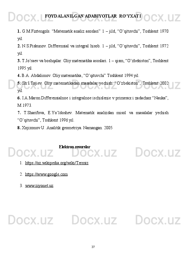 FOYDALANILGAN ADABIYOTLAR  RO’YXATI  
1.   G.M.Fiхtengols. “Matematik analiz asoslari” 1 – jild, “O’qituvchi”, Toshkent 1970
yil.
2.   N.S.Piskunov. Differensial va integral hisob. 1 – jild, “O’qituvchi”, Toshkent 1972
yil.
3.  T.Jo’raev va boshqalar. Oliy matematika asoslari. 1 – qism, “O’zbekiston”, Toshkent
1995 yil.
4.  B.A. Abdalimov. Oliy matematika, “O’qituvchi” Toshkent 1994 yil.
5.   Sh.I.Tojiev. Oliy matematikadan masalalar  yechish. “O’zbekiston”,  Toshkent  2002
yil.
6 .   I.A.Maron.Differensialnoe i integralnoe ischislenie v primeraх i zadachaх “Nauka”,
M.1973.
7.   T.Sharifova,   E.Yo’ldoshev.   Matematik   analizdan   misol   va   masalalar   yechish
“O’qituvchi”, Toshkent 1996 yil.
8.  Xojixonov U. Analitik geometriya. Namangan. 2005
Elektron resurslar
  1.   https://uz.wikipedia.org/wiki/Termiz
  2.   https://www.google.com
  3.   www.ziyonet.uz
27 