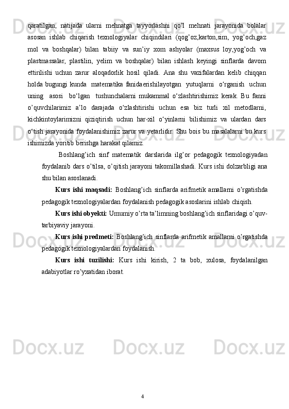 4qaratilgan,   natijada   ularni   mehnatga   tayyorlashni   qo’l   mehnati   jarayonida   bolalar
asosan   ishlab   chiqarish   texnologiyalar   chiqindilari   (qog’oz,karton,sim,   yog’och,gaz
mol   va   boshqalar)   bilan   tabiiy   va   sun’iy   xom   ashyolar   (maxsus   loy,yog’och   va
plastmassalar,   plastilin,   yelim   va   boshqalar)   bilan   ishlash   keyingi   sinflarda   davom
ettirilishi   uchun   zarur   aloqadorlik   hosil   qiladi.   Ana   shu   vazifalardan   kеlib   chiqqan
hоlda  bugungi   kunda    matеmatika   fanidaerishilayotgan     yutuqlarni     o‘rganish     uchun
uning     asоsi     bo‘lgan     tushunchalarni   mukammal   o‘zlashtirishimiz   kеrak.   Bu   fanni
o’quvchilarimiz   a’lo   darajada   o‘zlashtirishi   uchun   esa   biz   turli   xil   metodlarni,
kichkintoylarimizni   qiziqtirish   uchun   har-xil   o‘yinlarni   bilishimiz   va   ulardan   dars
o‘tish jarayonida foydalanishimiz zarur va yetarlidir. Shu bois bu masalalarni bu kurs
ishimizda yoritib berishga harakat qilamiz.
  Boshlang’ich   sinf   matematik   darslarida   ilg’or   pedagogik   texnologiyadan
foydalanib dars o’tilsa, o’qitish jarayoni takomillashadi. Kurs ishi dolzarbligi ana
shu bilan asoslanadi.
Kurs   ishi   maqsadi:   Boshlang’ich   sinflarda   arifmetik   amallarni   o’rgatishda
pedagogik texnologiyalardan foydalanish pedagogik asoslarini ishlab chiqish.
Kurs ishi obyekti:  U mumiy o’rta ta’limning boshlang’ich sinflaridagi o’quv-
tarbiyaviy jarayoni . 
Kurs   ishi   predmeti:   B oshlang’ich   sinflarda   a rifmetik   amallarni   o’rgatishda
pedagogik texnologiyalardan foydalanish.
Kurs   ishi   tuzilishi:   Kurs   ishi   kirish,   2   ta   bob,   xulosa,   foydalanilgan
adabiyotlar ro’yxatidan iborat.  