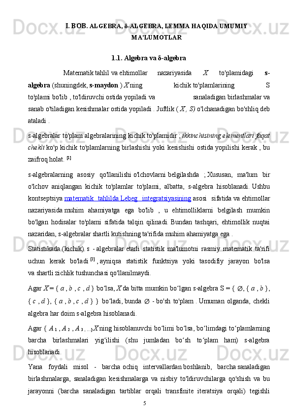 5I. BOB.   ALGEBRA,  δ -ALGEBRA, LEMMA HAQIDA UMUMIY
MA'LUMOTLAR
1.1.  Algebra va  δ -algebra
Matematik   tahlil   va   ehtimollar   nazariyasida     X     to'plamidagi     s-
algebra   (shuningdek,   s-maydon   )   X   ning   kichik   to'plamlarining   S
to'plami   bo'lib   ,   to'ldiruvchi   ostida   yopiladi   va   sanaladigan   birlashmalar   va
sanab   o'tiladigan kesishmalar   ostida yopiladi .   Juftlik (   X , S)   o'lchanadigan bo'shliq   deb
ataladi   .
s-algebralar   to'plam algebralarining   kichik to'plamidir ;   ikkinchisining elementlari faqat
chekli   ko'p kichik to'plamlarning birlashishi  yoki kesishishi  ostida yopilishi kerak   , bu
zaifroq holat.   [1]
s-algebralarning   asosiy   qo'llanilishi   o'lchovlarni   belgilashda   ;   Xususan,   ma'lum   bir
o'lchov   aniqlangan   kichik   to'plamlar   to'plami,   albatta,   s-algebra   hisoblanadi.   Ushbu
kontseptsiya   matematik   tahlilda        Lebeg   integratsiyasining      asosi   sifatida   va   ehtimollar
nazariyasida   muhim   ahamiyatga   ega   bo'lib   ,   u   ehtimolliklarni   belgilash   mumkin
bo'lgan   hodisalar   to'plami   sifatida   talqin   qilinadi.   Bundan   tashqari,   ehtimollik   nuqtai
nazaridan, s-algebralar shartli kutishning   ta'rifida muhim ahamiyatga ega   .
Statistikada   (kichik)   s   -   algebralar   etarli   statistik   ma'lumotni   rasmiy   matematik   ta'rifi
uchun   kerak   bo'ladi   [2]
  ,   ayniqsa   statistik   funktsiya   yoki   tasodifiy   jarayon   bo'lsa
va   shartli zichlik   tushunchasi qo'llanilmaydi.
Agar   X   = {   a   ,   b   ,   c   ,   d   } bo lsa,ʻ   X   da   bitta mumkin bo lgan s-algebra	ʻ   S = {  ∅ , {   a   ,   b   },
{   c   ,   d   },   {   a   ,   b   ,   c   ,   d   }   }   bo ladi,	
ʻ   bunda   ∅   -   bo'sh   to'plam   .   Umuman   olganda,   chekli
algebra har doim s-algebra hisoblanadi.
Agar {   A  
1   ,   A  
2   ,   A  
3 , …}   X   ning   hisoblanuvchi   bo limi	
ʻ   bo lsa, bo limdagi to plamlarning	ʻ ʻ ʻ
barcha   birlashmalari   yig ilishi   (shu   jumladan   bo sh   to plam   ham)   s-algebra	
ʻ ʻ ʻ
hisoblanadi.
Yana   foydali   misol   -   barcha   ochiq   intervallardan   boshlanib,   barcha   sanaladigan
birlashmalarga,   sanaladigan   kesishmalarga   va   nisbiy   to'ldiruvchilarga   qo'shish   va   bu
jarayonni   (barcha   sanaladigan   tartiblar   orqali   transfinite   iteratsiya   orqali)   tegishli 