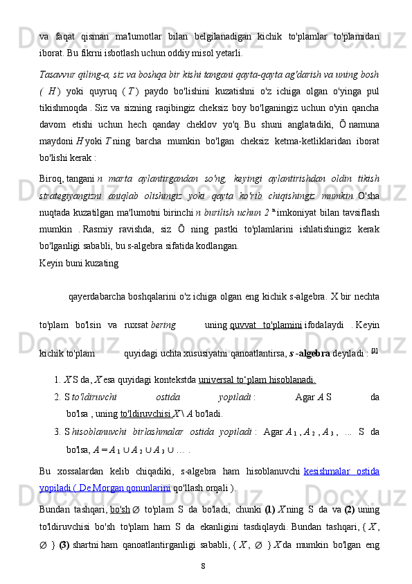 8va   faqat   qisman   ma'lumotlar   bilan   belgilanadigan   kichik   to'plamlar   to'plamidan
iborat.   Bu fikrni isbotlash uchun oddiy misol yetarli.
Tasavvur qiling-a, siz va boshqa bir kishi tangani qayta-qayta ag'darish va uning bosh
(   H   )   yoki   quyruq   (   T   )   paydo   bo'lishini   kuzatishni   o'z   ichiga   olgan   o'yinga   pul
tikishmoqda   .   Siz   va   sizning   raqibingiz   cheksiz   boy   bo'lganingiz   uchun   o'yin   qancha
davom   etishi   uchun   hech   qanday   cheklov   yo'q.   Bu   shuni   anglatadiki,   Ō   namuna
maydoni   H   yoki   T   ning   barcha   mumkin   bo'lgan   cheksiz   ketma-ketliklaridan   iborat
bo'lishi kerak   :
Biroq,   tangani   n   marta   aylantirgandan   so'ng,   keyingi   aylantirishdan   oldin   tikish
strategiyangizni   aniqlab   olishingiz   yoki   qayta   ko'rib   chiqishingiz   mumkin.   O'sha
nuqtada kuzatilgan ma'lumotni   birinchi   n burilish uchun 2   n
  imkoniyat bilan tavsiflash
mumkin   .   Rasmiy   ravishda,   siz   Ō   ning   pastki   to'plamlarini   ishlatishingiz   kerak
bo'lganligi sababli, bu s-algebra sifatida kodlangan.
Keyin buni kuzating
qayerda barcha boshqalarini o'z ichiga olgan eng kichik s-algebra. X   bir nechta
to'plam   bo'lsin   va   ruxsat   bering uning   quvvat   to'plamini   ifodalaydi   .   Keyin
kichik to'plam quyidagi uchta xususiyatni qanoatlantirsa,   s   -algebra   deyiladi :   [3]
1. X   S da,   X   esa   quyidagi kontekstda   universal to‘plam hisoblanadi.
2. S   to'ldiruvchi   ostida   yopiladi   :   Agar   A   S   da
bo'lsa ,   uning   to'ldiruvchisi        X   \   A   bo'ladi.
3. S   hisoblanuvchi   birlashmalar   ostida   yopiladi   :   Agar   A  
1   ,   A  
2   ,   A  
3   ,   ...   S   da
bo'lsa,   A   =   A  
1   ∪   A  
2   ∪   A  
3   ∪  … .
Bu   xossalardan   kelib   chiqadiki,   s-algebra   ham   hisoblanuvchi   kesishmalar   ostida
yopiladi (        De Morgan qonunlarini      qo'llash orqali   ).
Bundan   tashqari,   bo'sh   ∅   to'plam   S   da   bo'ladi,   chunki   (1)   X   ning   S   da   va   (2)   uning
to'ldiruvchisi   bo'sh   to'plam   ham   S   da   ekanligini   tasdiqlaydi.   Bundan   tashqari,   {   X   ,
∅   }   (3)   shartni   ham   qanoatlantirganligi   sababli,   {   X   ,   ∅   }   X   da   mumkin   bo'lgan   eng 