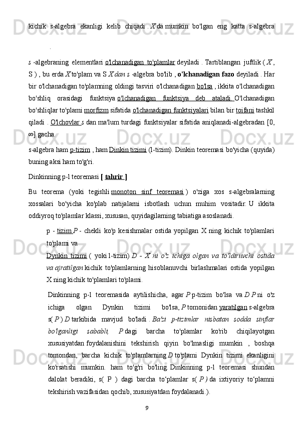 9kichik   s-algebra   ekanligi   kelib   chiqadi   .   X   da   mumkin   bo'lgan   eng   katta   s-algebra
.
s   -algebraning   elementlari   o'lchanadigan   to'plamlar   deyiladi   .   Tartiblangan   juftlik   (   X   ,
S )   , bu erda   X   to'plam va S   X dan   s   -algebra bo'lib ,   o'lchanadigan fazo   deyiladi   .   Har
bir o'lchanadigan to'plamning oldingi tasviri o'lchanadigan   bo'lsa   ,   ikkita o'lchanadigan
bo'shliq   orasidagi   funktsiya   o'lchanadigan   funktsiya   deb   ataladi.        O'lchanadigan
bo'shliqlar to'plami   morfizm   sifatida   o'lchanadigan funktsiyalari   bilan bir   toifani   tashkil
qiladi .   O'lchovlar        s   dan ma'lum turdagi funktsiyalar sifatida aniqlanadi-algebradan [0,
∞] gacha.
s-algebra ham   p-tizim   , ham   Dinkin tizimi   (l-tizim).   Dinkin teoremasi bo'yicha (quyida)
buning aksi ham to'g'ri.
Dinkinning p-l teoremasi   [   tahrir        ]
Bu   teorema   (yoki   tegishli   monoton   sinf   teoremasi   )   o'ziga   xos   s-algebralarning
xossalari   bo'yicha   ko'plab   natijalarni   isbotlash   uchun   muhim   vositadir.   U   ikkita
oddiyroq to'plamlar klassi, xususan, quyidagilarning tabiatiga asoslanadi.
p   -   tizim        P   -   chekli   ko'p   kesishmalar   ostida   yopilgan   X   ning   kichik   to'plamlari
to'plami va
Dynkin   tizimi   (   yoki   l-tizim)   D   -   X   ni   o'z   ichiga   olgan   va   to'ldiruvchi   ostida
va   ajratilgan   kichik   to'plamlarning   hisoblanuvchi   birlashmalari   ostida   yopilgan
X   ning kichik to'plamlari to'plami.
Dinkinning   p-l   teoremasida   aytilishicha,   agar   P   p-tizim   bo'lsa   va   D   P   ni   o'z
ichiga   olgan   Dynkin   tizimi   bo'lsa,   P   tomonidan   yaratilgan   s-algebra
s(   P   )   D   tarkibida   mavjud   bo'ladi   .   Ba'zi   p-tizimlar   nisbatan   sodda   sinflar
bo'lganligi   sababli,   P   dagi   barcha   to'plamlar   ko'rib   chiqilayotgan
xususiyatdan   foydalanishini   tekshirish   qiyin   bo'lmasligi   mumkin   ,   boshqa
tomondan,   barcha   kichik   to'plamlarning   D   to'plami   Dynkin   tizimi   ekanligini
ko'rsatishi   mumkin.   ham   to'g'ri   bo'ling.   Dinkinning   p-l   teoremasi   shundan
dalolat   beradiki,   s(   P   )   dagi   barcha   to‘plamlar   s(   P   )   da   ixtiyoriy   to‘plamni
tekshirish vazifasidan qochib, xususiyatdan foydalanadi.). 