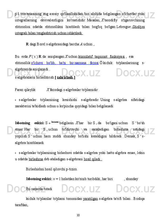 10p-l   teoremasining   eng   asosiy   qo'llanilishidan   biri   alohida   belgilangan   o'lchovlar   yoki
integrallarning   ekvivalentligini   ko'rsatishdir.   Masalan,   X   tasodifiy   o'zgaruvchining
ehtimolini   odatda   ehtimollikni   hisoblash   bilan   bog'liq   bo'lgan   Lebesgue   -Stieltjes
integrali bilan tenglashtirish uchun ishlatiladi:
R   dagi Borel s-algebrasidagi   barcha   A   uchun ,
Bu   erda   F   (   x   )   R   da   aniqlangan   X   uchun   kümülatif   taqsimot   funksiyasi   ,   esa
ehtimollik   o'lchovi   bo'lib,   ba'zi   bir        namuna   fazosi      Ō   kichik   to'plamlarining   s-
algebrasida aniqlanadi .
s-algebralarni birlashtirish   [   tahrirlash        ]
Faraz qilaylik X   fazodagi s-algebralar to'plamidir   .
 s-algebralar   to'plamining   kesishishi   s-algebradir.   Uning   s-algebra   sifatidagi
xarakterini ta'kidlash uchun u ko'pincha quyidagi bilan belgilanadi:
Isbotning   eskizi:   S   ∗   kesmani
  belgilasin.   X   har   bir   S  
a   da   bo'lgani   uchun   S   ∗
  bo'sh
emas.   Har   bir   S  
a   uchun   to'ldiruvchi   va   sanaladigan   birlashma   ostidagi
yopilish   S   ∗
  uchun   ham   xuddi   shunday   bo'lishi   kerakligini   bildiradi   .   Demak,   S   ∗
  s-
algebra hisoblanadi.
 s-algebralar to'plamining birlashuvi odatda s-algebra yoki hatto algebra emas, lekin
u   odatda   birlashma   deb ataladigan s-algebrani   hosil qiladi .
Birlashishni hosil qiluvchi p-tizim
Isbotning eskizi:   n   = 1 holatdan   ko'rinib turibdiki, har biri , shunday
Bu nazarda tutadi
kichik   to'plamlar   to'plami   tomonidan   yaratilgan   s-algebra   ta'rifi   bilan   .   Boshqa
tarafdan, 