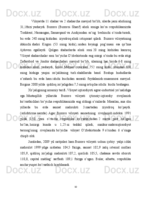                    Viloyatda 11 shahar va 2 shaharcha mavjud bo’lib, ularda jami   aholining
31,1foizi   yashaydi.   Buxoro   (Buxoroi   Sharif)   aholi   soniga   ko’ra   respublikamizda
Toshkent,   Namangan,   Samarqand   va   Andijondan   so’ng     beshinchi   o’rinda   turadi;
bu   erda   240   ming   kishidan     ziyodroq   aholi   istiqomat   qiladi.     Buxoro   viloyatining
ikkinchi   shahri   Kogon   (53   ming   kishi);   undan   keyingi   pog’onani   esa     qo’hna
/ijduvon   egallaydi.   Qolgan   shaharlarda   aholi   soni   20   ming   kishidan   kamroq
Viloyat   shaharchalar soni bo’yicha O’zbekistonda eng   oxirgi o’rinda-bu erda atigi
Zafarobod   va   Jondor   shaharchalari   mavjud   bo’lib,   ularning   har   birida   6-8   ming
kishidan   aholi   yashaydi,   holos.   Mehnat   resurslari   752   ming   kishi,   shundan   600
ming   kishiga   yaqini   xo’jalikning   turli   shakllarida   band.   Boshqa   hududlarda
o’xshash   bu   erda   ham   ishchi   kuchidan   samrali   foydalanish   muammosi   mavjud.
Birgina 2000 yilda    qishloq xo’jaligidan 7,5 ming ortiqcha ishchi    kuchi   boshagan.
Xo’jaligining umumiy tarifi .   Viloyat iqtisodiyoti agrar-industrial yo’nalishga
ega.   Mustaqillik   yillarida   Buxoro   viloyati   ijtimoiy-iqtisodiy   rivojlanish
ko’rsatkichlari bo’yicha   respublikamizda eng oldingi o’rinlarda. Masalan, ana shu
yillarda   bu   erda   sanoat   mahsuloti   3   martadan   ziyodroq   ko’paydi.
(solishtirma   narxda).   Agar   Buxoro   viloyati   sanoatining     rivojlanish   indeksi   1991
yilda   0,50,   yani   o’rtacha   respublika   ko’rsatkichidan   2   marta   past   bo’lgan
bo’lsa,   hozirgi   kunda   u   1,25   ni   tashkil   qiladi ;   mazkur   makroiqtisodiyot
tarmog’ining     rivojlanishi   bo’yicha     viloyat   O’zbekistonda   9   o’rindan   6   o’ringa
chiqib oldi. 
Jumladan,   2009   yil   natijalari   ham   Buxoro   viloyati   uchun   ijobiy:   yalpi   ichki
mahsulot   1999   yilga   nisbatan   104,5   foizga,   sanoat   102,9   xalq   istemol   mollari
105,9,   qishloq   xo’jaligi   mahsuloti   107,2,   qurilish   105,5,   chakana   savdo   oboroti
110,0,   capital   mablag’   sarflash   109,1   foizga   o’sgan.   Bular,   albatta,   respublika
ancha yuqori ko’rsatkich hisoblanadi.
10 
