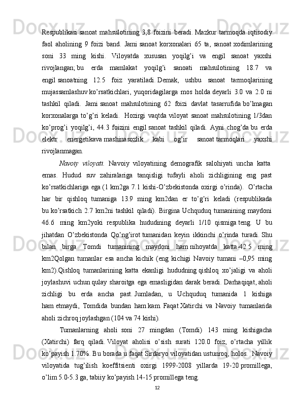 Respublikasi   sanoat   mahsulotining   3,8   foizini   beradi.   Mazkur   tarmoqda   iqtisodiy
faol   aholining   9   foizi   band.   Jami   sanoat   korxonalari   65   ta,   sanoat   xodimlarining
soni   33   ming   kishi.   Viloyatda   xususan   yoqilg’i   va   engil   sanoat   yaxshi
rivojlangan;   bu   erda   mamlakat   yoqilg’i   sanoati   mahsulotining   18.7   va
engil   sanoatning   12.5   foiz   yaratiladi.   Demak,   ushbu   sanoat   tarmoqlarining
mujassamlashuv   ko’rsatkichlari,   yuqoridagilarga   mos   holda   deyarli   3.0   va   2.0   ni
tashkil   qiladi.   Jami   sanoat   mahsulotining   62   foizi   davlat   tasarrufida   bo’lmagan
korxonalarga   to’g’ri   keladi.     Hozirgi   vaqtda   viloyat   sanoat   mahsulotining   1/3dan
ko’prog’i   yoqilg’i,   44.3   foizini   engil   sanoat   tashkil   qiladi.   Ayni   chog’da   bu   erda
elektr   energetikava   mashinasozlik   kabi   og’ir   sanoat   tarmoqlari   yaxshi
rivojlanmagan.
Navoiy   viloyati.   Navoiy   viloyatining   demografik   salohiyati   uncha   katta  
emas.   Hudud   suv   zahiralariga   tanqisligi   tufayli   aholi   zichligining   eng   past
ko’rsatkichlariga  ega   (1  km2ga 7.1  kishi-O’zbekistonda  oxirgi   o’rinda).     O’rtacha
har   bir   qishloq   tumaniga   13.9   ming   km2dan   er   to’g’ri   keladi   (respublikada
bu   ko’rsatkich   2.7   km2ni   tashkil   qiladi).   Birgina   Uchquduq   tumanining   maydoni
46.6     ming   km2yoki   respublika   hududining   deyarli   1/10   qismiga   teng.   U   bu
jihatdan   O’zbekistonda   Qo’ng’irot   tumanidan   keyin   ikkinchi   o’rinda   turadi.   Shu
bilan   birga   Tomdi   tumanining   maydoni   ham   nihoyatda   katta-42.5   ming
km2Qolgan   tumanlar   esa   ancha   kichik   (eng   kichigi   Navoiy   tumani   –0,95   ming
km2).Qishloq   tumanlarining   katta   ekanligi   hududning   qishloq   xo’jaligi   va   aholi
joylashuvi   uchun   qulay  sharoitga   ega   emasligidan   darak   beradi.   Darhaqiqat,   aholi
zichligi   bu   erda   ancha   past.   Jumladan,   u   Uchquduq   tumanida   1   kishiga
ham   etmaydi,   Tomdida   bundan   ham   kam.   Faqat   Xatirchi   va   Navoiy   tumanlarida
aholi zichroq joylashgan (104 va 74 kishi).
Tumanlarning   aholi     soni   27   mingdan   (Tomdi)   143   ming   kishigacha
(Xatirchi)   farq   qiladi.   Viloyat   aholisi   o’sish   surati   120.0   foiz,   o’rtacha   yillik
ko’payish 1.70%. Bu borada u faqat   Sirdaryo viloyatidan ustunroq, holos.    Navoiy
viloyatida   tug’ilish   koeffitsienti   oxirgi   1999-2008   yillarda   19-20   promillega,
o’lim   5.0-5.3 ga, tabiiy ko’payish 14-15 promillega   teng.
12 