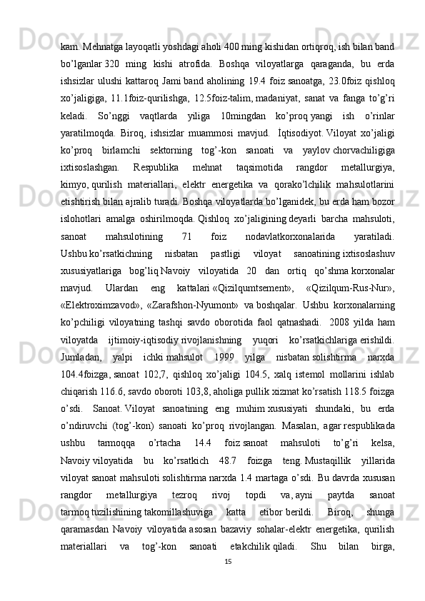kam.   Mehnatga layoqatli yoshdagi aholi 400 ming kishidan ortiqroq, ish bilan band
bo’lganlar   320   ming   kishi   atrofida.   Boshqa   viloyatlarga   qaraganda,   bu   erda
ishsizlar   ulushi   kattaroq   Jami   band   aholining   19.4   foiz   sanoatga,   23.0foiz   qishloq
xo’jaligiga,   11.1foiz-qurilishga,   12.5foiz-talim,   madaniyat,   sanat   va   fanga   to’g’ri
keladi.   So’nggi   vaqtlarda   yiliga   10mingdan   ko’proq   yangi   ish   o’rinlar
yaratilmoqda.   Biroq,   ishsizlar   muammosi   mavjud.     İqtisodiyot.   Viloyat   xo’jaligi
ko’proq   birlamchi   sektorning   tog’-kon   sanoati   va   yaylov   chorvachiligiga
ixtisoslashgan.   Respublika   mehnat   taqsimotida   rangdor   metallurgiya,
kimyo,   qurilish   materiallari,   elektr   energetika   va   qorako’lchilik   mahsulotlarini
etishtirish bilan ajralib   turadi.   Boshqa viloyatlarda bo’lganidek, bu erda   ham bozor
islohotlari   amalga   oshirilmoqda.   Qishloq   xo’jaligining   deyarli   barcha   mahsuloti,
sanoat   mahsulotining   71   foiz   nodavlatkorxonalarida   yaratiladi.
Ushbu   ko’rsatkichning   nisbatan   pastligi   viloyat   sanoatining   ixtisoslashuv
xususiyatlariga   bog’liq   Navoiy   viloyatida   20   dan   ortiq   qo’shma   korxonalar
mavjud.   Ulardan   eng   kattalari   «Qizilqumtsement»,   «Qizilqum-Rus-Nur»,
«Elektroximzavod»,   «Zarafshon-Nyumont»   va   boshqalar.   Ushbu   korxonalarning
ko’pchiligi   viloyatning   tashqi   savdo   oborotida   faol   qatnashadi.     2008   yilda   ham
viloyatda   ijtimoiy-iqtisodiy   rivojlanishning   yuqori   ko’rsatkichlariga   erishildi.
Jumladan,   yalpi   ichki   mahsulot   1999   yilga   nisbatan   solishtirma   narxda
104.4foizga,   sanoat   102,7,   qishloq   xo’jaligi   104.5,   xalq   istemol   mollarini   ishlab
chiqarish 116.6, savdo   oboroti 103,8, aholiga pullik xizmat ko’rsatish 118.5 foizga
o’sdi.     Sanoat.   Viloyat   sanoatining   eng   muhim   xususiyati   shundaki,   bu   erda
o’ndiruvchi   (tog’-kon)   sanoati   ko’proq   rivojlangan.   Masalan,   agar   respublikada
ushbu   tarmoqqa   o’rtacha   14.4   foiz   sanoat   mahsuloti   to’g’ri   kelsa,
Navoiy   viloyatida   bu   ko’rsatkich   48.7   foizga   teng.   Mustaqillik   yillarida
viloyat   sanoat  mahsuloti   solishtirma   narxda 1.4  martaga  o’sdi.  Bu   davrda xususan
rangdor   metallurgiya   tezroq   rivoj   topdi   va,   ayni   paytda   sanoat
tarmoq   tuzilishining   takomillashuviga   katta   etibor   berildi.   Biroq,   shunga
qaramasdan   Navoiy   viloyatida   asosan   bazaviy   sohalar-elektr   energetika,   qurilish
materiallari   va   tog’-kon   sanoati   etakchilik   qiladi.   Shu   bilan   birga,
15 