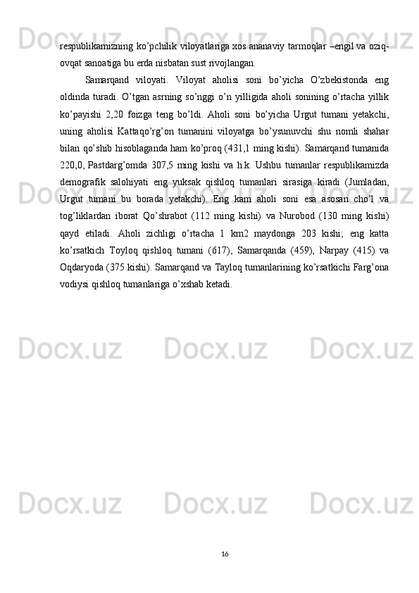 respublikamizning ko’pchilik viloyatlariga   xos ananaviy tarmoqlar –engil   va oziq-
ovqat sanoatiga bu erda   nisbatan sust rivojlangan.  
Samarqand   viloyati.   Viloyat   aholisi   soni   bo’yicha   O’zbekistonda   eng
oldinda  turadi.  O’tgan   asrning  so’nggi   o’n   yilligida   aholi   sonining  o’rtacha   yillik
ko’payishi   2,20   foizga   teng   bo’ldi.   Aholi   soni   bo’yicha   Urgut   tumani   yetakchi,
uning   aholisi   Kattaqo’rg’on   tumanini   viloyatga   bo’ysunuvchi   shu   nomli   shahar
bilan qo’shib hisoblaganda ham ko’proq (431,1 ming kishi). Samarqand tumanida
220,0,   Pastdarg’omda   307,5   ming   kishi   va   h.k.   Ushbu   tumanlar   respublikamizda
demografik   salohiyati   eng   yuksak   qishloq   tumanlari   sirasiga   kiradi   (Jumladan,
Urgut   tumani   bu   borada   yetakchi).   Eng   kam   aholi   soni   esa   asosan   cho’l   va
tog’liklardan   iborat   Qo’shrabot   (112   ming   kishi)   va   Nurobod   (130   ming   kishi)
qayd   etiladi.   Aholi   zichligi   o’rtacha   1   km2   maydonga   203   kishi;   eng   katta
ko’rsatkich   Toyloq   qishloq   tumani   (617),   Samarqanda   (459),   Narpay   (415)   va
Oqdaryoda (375 kishi). Samarqand va Tayloq tumanlarining ko’rsatkichi Farg’ona
vodiysi qishloq tumanlariga o’xshab ketadi.
16 