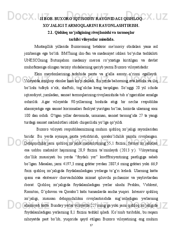 II BOB. BUXORO IQTISODIY RAYONIDAGI QISHLOQ 
XO’JALIGI TARMOQLARINI RAYONLASHTIRISH.
2.1. Qishloq xo’jaligining rivojlanishi va tarmoqlar
 tarkibi viloyatlar misolida .
Mustaqillik   yillarida   Buхoroning   bеtakror   mе’moriy   obidalari   yana   asl
jozibasiga   ega   bo‘ldi.   BMTning   ilm-fan   va   madaniyat   ishlari   bo‘yicha   tashkiloti
UNЕSСOning   Butunjahon   madaniy   mеrosi   ro‘yхatiga   kiritilgan   va   davlat
muhofazasiga olingan tarixiy obidalarning qariyb yarmi Buхoro viloyatidadir.
Ekin   maydonlarining   tarkibida   paxta   va   g‘alla   asosiy   o‘rinni   egallaydi.
Viloyatda oziqbop ekinlar ham ko‘p ekiladi. Bu yerda bahorning erta kelishi va iliq
bo‘lishi   tufayli   o‘rik,   shaftoli,   tog‘olcha   keng   tarqalgan.   So‘nggi   20   yil   ichida
iqtisodiyot, jumladan, sanoat tarmoqlarining rivojlanishida tub o‘zgarishlar amalga
oshirildi.   Agar   viloyatda   90-yillarning   boshida   atigi   bir   nеcha   rеspublika
ahamiyatiga ega sanoat korхonalari faoliyat yuritgan bo‘lsa, hozirda ularning soni
100   dan   oshdi.   O‘tgan   yillar   davomida,   umuman,   sanoat   tarmog‘ida   27   ta   yangi
turdagi sanoat mahsulotlari ishlab chiqarilishi yo‘lga qo‘yildi.
Buxoro   viloyati   respublikamizning   muhim   qishloq   xo’jaligi   rayonlaridan
biridir.   Bu   yerda   ayniqsa   paxta   yetishtirish,   qorako’lchilik   yaxshi   rivojlangan.
Dehqonchilik jami qishloq xo’jalik mahsulotining 55,1 foizini, fermer xo’jaliklari
esa   ushbu   mahsulot   hajmining   28,9   foizini   ta’minlaydi   (2013   y.).   Viloyatning
cho’llik   xususiyati   bu   yerda   “foydali   yer”   koeffitsiyentining   pastligiga   sabab
bo’lgan. Masalan, jami 4197,3 ming gektar yerdan 2807,4 ming gektari yoki 66,9
foizi   qishloq   xo’jaligida   foydalaniladigan   yerlarga   to’g’ri   keladi.   Ularning   katta
qismi   esa   ekstensiv   chorvachilikka   xizmat   qiluvchi   pichanzor   va   yaylovlardan
iborat.   Qishloq   xo’jaligida   foydalaniladigan   yerlar   ulushi   Peshku,   Vobkent,
Romiton,   G’ijduvon   va   Qorako’l   kabi   tumanlarda   ancha   yuqori.   Intensiv   qishloq
xo’jaligi,   xususan   dehqonchilikni   rivojlantirishda   sug’oriladigan   yerlarning
ahamiyati katta. Bunday yerlar viloyatda 227 ming ga yoki jami qishloq xo’jaligida
foydalaniladigan yerlarning 8,1 foizini tashkil qiladi. Ko’rinib turibdiki, bu raqam
nihoyatda   past   bo’lib,   yuqorida   qayd   etilgan   Buxoro   viloyatining   eng   muhim
17 