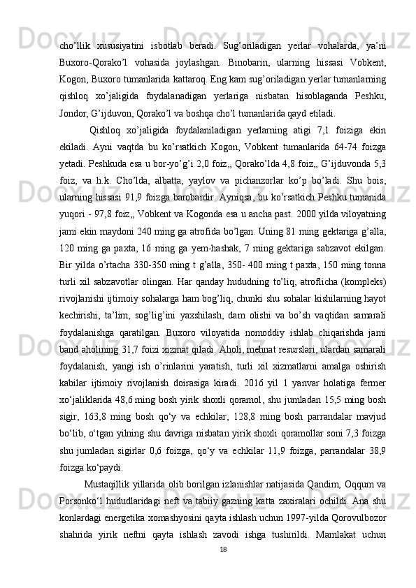 cho’llik   xususiyatini   isbotlab   beradi.   Sug’oriladigan   yerlar   vohalarda,   ya’ni
Buxoro-Qorako’l   vohasida   joylashgan.   Binobarin,   ularning   hissasi   Vobkent,
Kogon, Buxoro tumanlarida kattaroq. Eng kam sug’oriladigan yerlar tumanlarning
qishloq   xo’jaligida   foydalanadigan   yerlariga   nisbatan   hisoblaganda   Peshku,
Jondor, G’ijduvon, Qorako’l va boshqa cho’l tumanlarida qayd etiladi. 
Qishloq   xo’jaligida   foydalaniladigan   yerlarning   atigi   7,1   foiziga   ekin
ekiladi.   Ayni   vaqtda   bu   ko’rsatkich   Kogon,   Vobkent   tumanlarida   64-74   foizga
yetadi. Peshkuda esa u bor-yo’g’i 2,0 foiz,, Qorako’lda 4,8 foiz,, G’ijduvonda 5,3
foiz,   va   h.k.   Cho’lda,   albatta,   yaylov   va   pichanzorlar   ko’p   bo’ladi.   Shu   bois,
ularning hissasi  91,9 foizga barobardir. Ayniqsa, bu ko’rsatkich Peshku tumanida
yuqori - 97,8 foiz,, Vobkent va Kogonda esa u ancha past. 2000 yilda viloyatning
jami ekin maydoni 240 ming ga atrofida bo’lgan. Uning 81 ming gektariga g’alla,
120   ming   ga   paxta,   16   ming   ga   yem-hashak,   7   ming   gektariga   sabzavot   ekilgan.
Bir yilda o’rtacha 330-350 ming t g’alla, 350- 400 ming t paxta, 150 ming tonna
turli   xil   sabzavotlar   olingan.   Har   qanday   hududning   to’liq,   atroflicha   (kompleks)
rivojlanishi ijtimoiy sohalarga ham bog’liq, chunki shu sohalar kishilarning hayot
kechirishi,   ta’lim,   sog’lig’ini   yaxshilash,   dam   olishi   va   bo’sh   vaqtidan   samarali
foydalanishga   qaratilgan.   Buxoro   viloyatida   nomoddiy   ishlab   chiqarishda   jami
band aholining 31,7 foizi xizmat qiladi. Aholi, mehnat resurslari, ulardan samarali
foydalanish,   yangi   ish   o’rinlarini   yaratish,   turli   xil   xizmatlarni   amalga   oshirish
kabilar   ijtimoiy   rivojlanish   doirasiga   kiradi.   2016   yil   1   yanvar   holatiga   fermer
xo‘jaliklarida 48,6   ming bosh yirik shoxli qoramol , shu jumladan 15,5 ming bosh
sigir,   163,8   ming   bosh   qo‘y   va   echkilar,   128,8   ming   bosh   parrandalar   mavjud
bo‘lib, o‘tgan yilning shu davriga nisbatan yirik shoxli qoramollar soni 7,3 foizga
shu   jumladan   sigirlar   0,6   foizga,   qo‘y   va   echkilar   11,9   foizga,   parrandalar   38,9
foizga ko‘paydi.
Mustaqillik yillarida olib borilgan izlanishlar natijasida Qandim, Oqqum va
Porsonko‘l   hududlaridagi   nеft   va   tabiiy   gazning   katta   zaxiralari   ochildi.   Ana   shu
konlardagi enеrgеtika хomashyosini qayta ishlash uchun 1997-yilda Qorovulbozor
shahrida   yirik   nеftni   qayta   ishlash   zavodi   ishga   tushirildi.   Mamlakat   uchun
18 